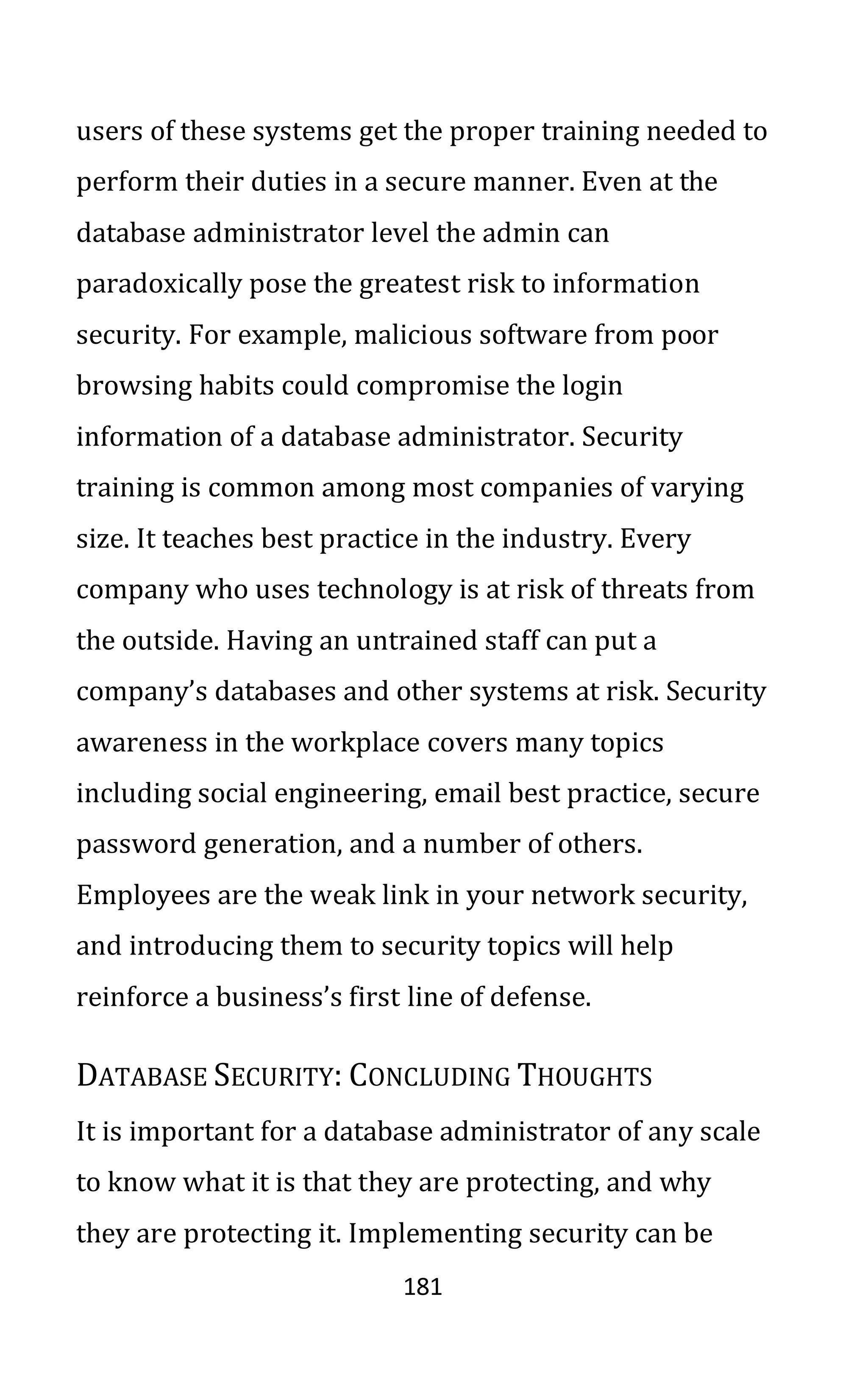 181
users of these systems get the proper training needed to
perform their duties in a secure manner. Even at the
database administrator level the admin can
paradoxically pose the greatest risk to information
security. For example, malicious software from poor
browsing habits could compromise the login
information of a database administrator. Security
training is common among most companies of varying
size. It teaches best practice in the industry. Every
company who uses technology is at risk of threats from
the outside. Having an untrained staff can put a
company’s databases and other systems at risk. Security
awareness in the workplace covers many topics
including social engineering, email best practice, secure
password generation, and a number of others.
Employees are the weak link in your network security,
and introducing them to security topics will help
reinforce a business’s first line of defense.
DATABASE SECURITY: CONCLUDING THOUGHTS
It is important for a database administrator of any scale
to know what it is that they are protecting, and why
they are protecting it. Implementing security can be
 