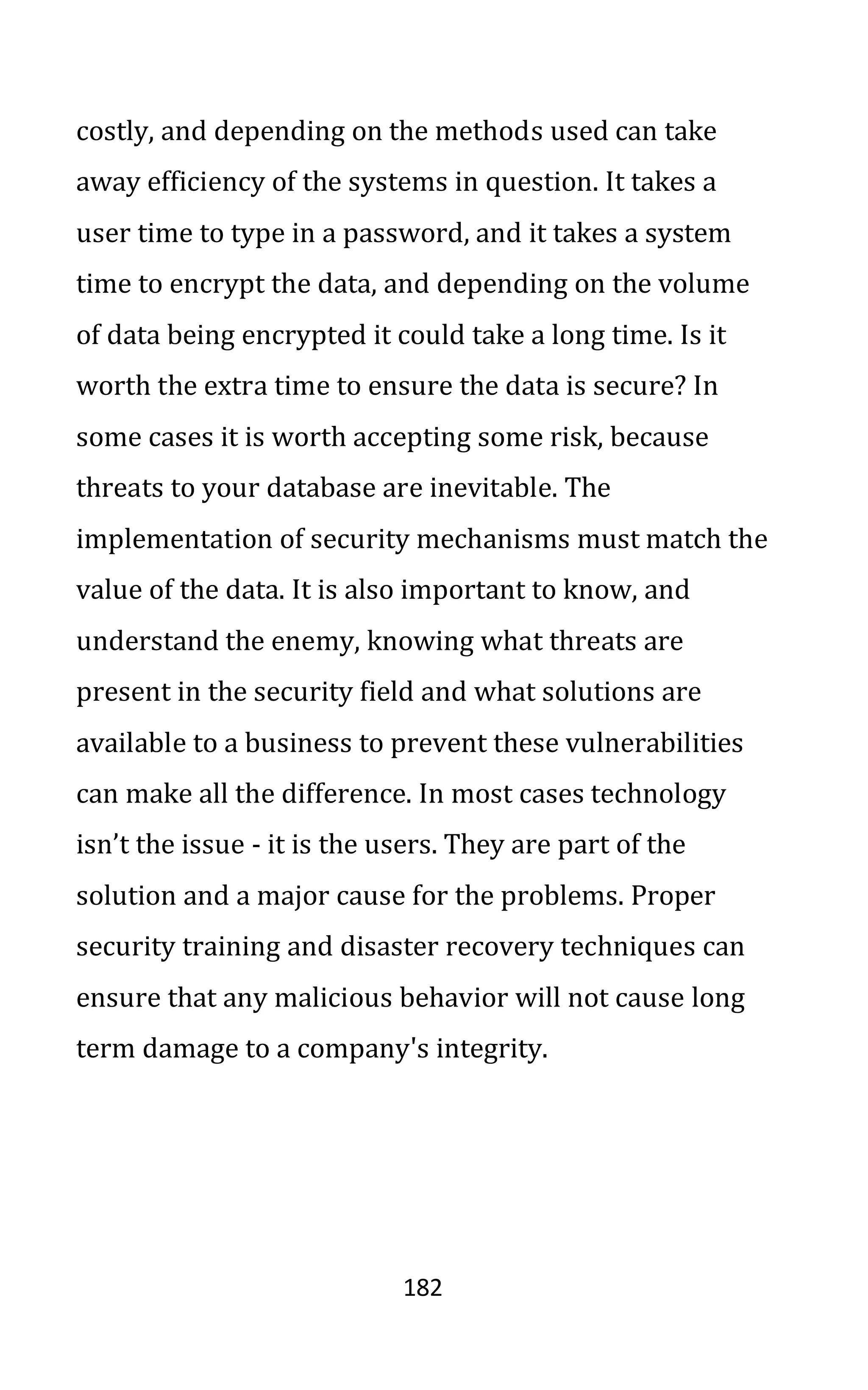 182
costly, and depending on the methods used can take
away efficiency of the systems in question. It takes a
user time to type in a password, and it takes a system
time to encrypt the data, and depending on the volume
of data being encrypted it could take a long time. Is it
worth the extra time to ensure the data is secure? In
some cases it is worth accepting some risk, because
threats to your database are inevitable. The
implementation of security mechanisms must match the
value of the data. It is also important to know, and
understand the enemy, knowing what threats are
present in the security field and what solutions are
available to a business to prevent these vulnerabilities
can make all the difference. In most cases technology
isn’t the issue - it is the users. They are part of the
solution and a major cause for the problems. Proper
security training and disaster recovery techniques can
ensure that any malicious behavior will not cause long
term damage to a company's integrity.
 