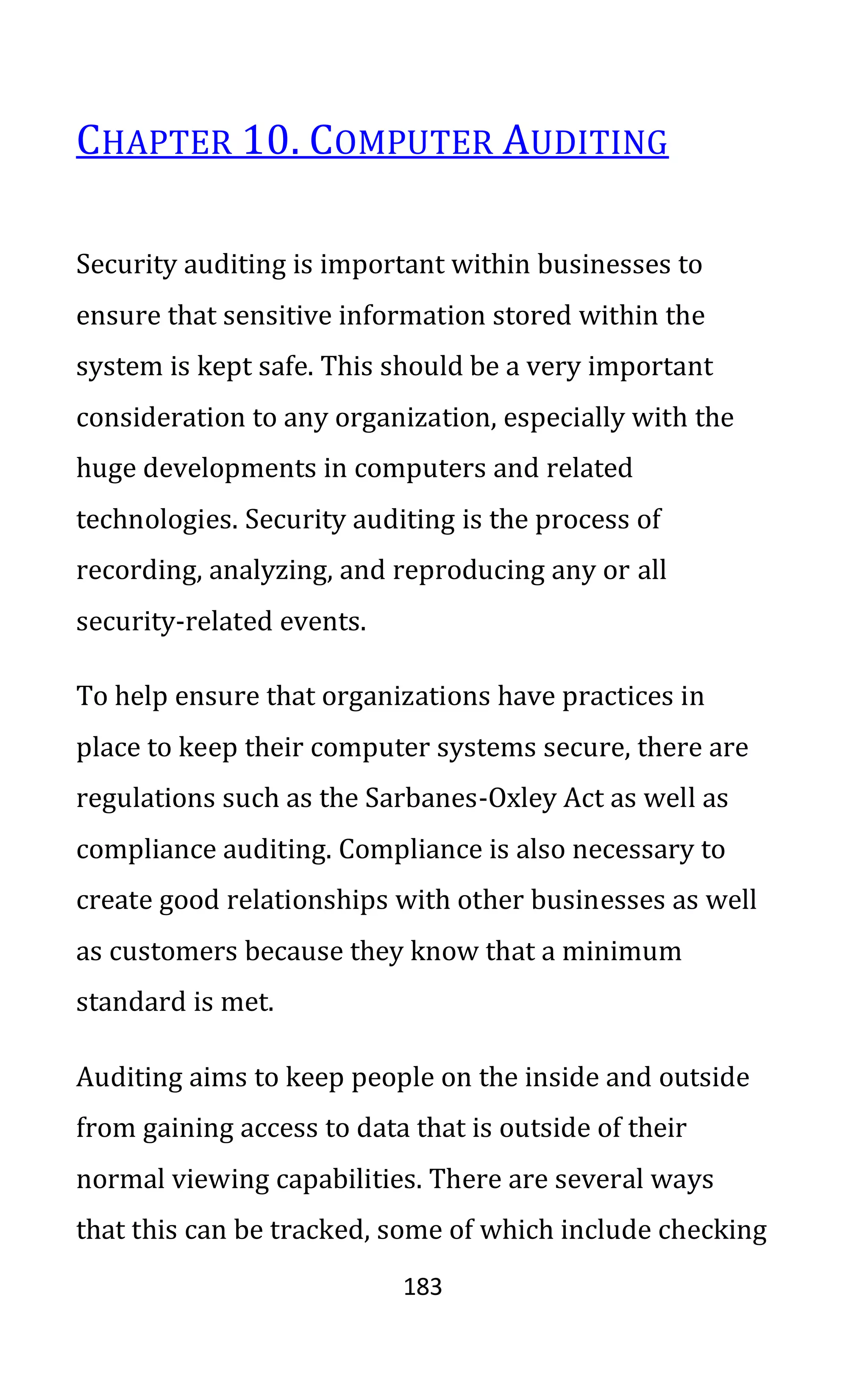 183
CHAPTER 10. COMPUTER AUDITING
Security auditing is important within businesses to
ensure that sensitive information stored within the
system is kept safe. This should be a very important
consideration to any organization, especially with the
huge developments in computers and related
technologies. Security auditing is the process of
recording, analyzing, and reproducing any or all
security-related events.
To help ensure that organizations have practices in
place to keep their computer systems secure, there are
regulations such as the Sarbanes-Oxley Act as well as
compliance auditing. Compliance is also necessary to
create good relationships with other businesses as well
as customers because they know that a minimum
standard is met.
Auditing aims to keep people on the inside and outside
from gaining access to data that is outside of their
normal viewing capabilities. There are several ways
that this can be tracked, some of which include checking
 