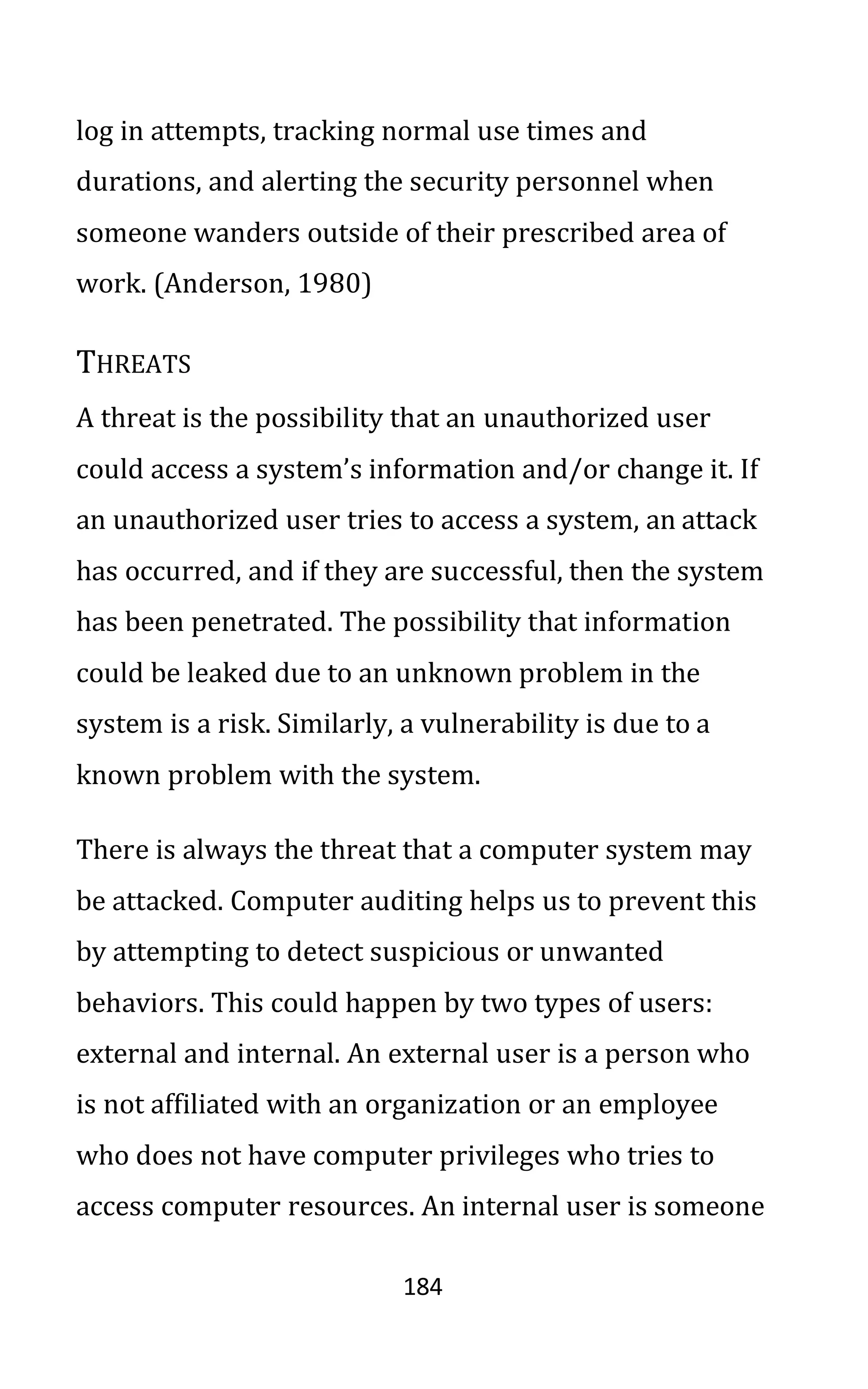 184
log in attempts, tracking normal use times and
durations, and alerting the security personnel when
someone wanders outside of their prescribed area of
work. (Anderson, 1980)
THREATS
A threat is the possibility that an unauthorized user
could access a system’s information and/or change it. If
an unauthorized user tries to access a system, an attack
has occurred, and if they are successful, then the system
has been penetrated. The possibility that information
could be leaked due to an unknown problem in the
system is a risk. Similarly, a vulnerability is due to a
known problem with the system.
There is always the threat that a computer system may
be attacked. Computer auditing helps us to prevent this
by attempting to detect suspicious or unwanted
behaviors. This could happen by two types of users:
external and internal. An external user is a person who
is not affiliated with an organization or an employee
who does not have computer privileges who tries to
access computer resources. An internal user is someone
 