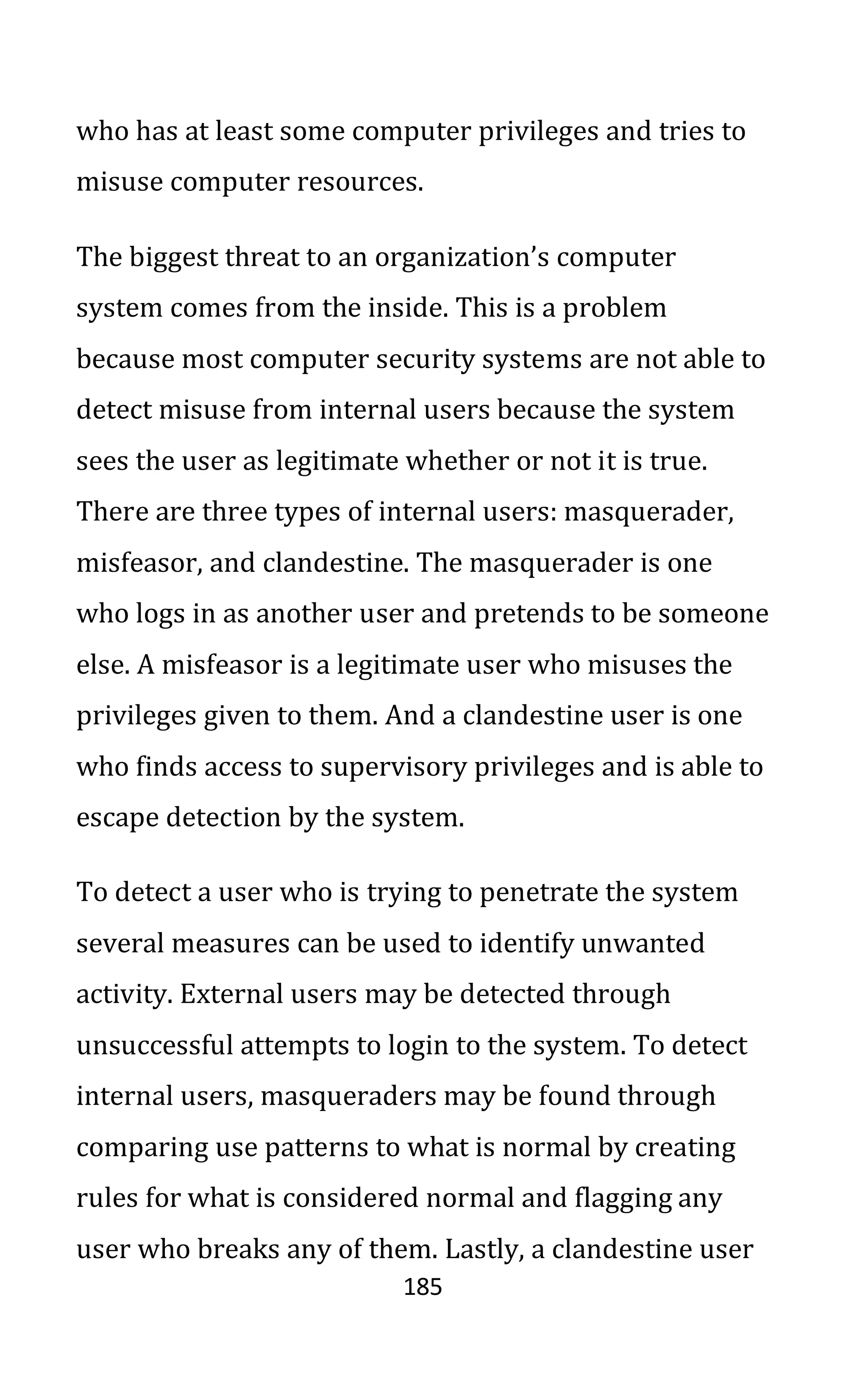 185
who has at least some computer privileges and tries to
misuse computer resources.
The biggest threat to an organization’s computer
system comes from the inside. This is a problem
because most computer security systems are not able to
detect misuse from internal users because the system
sees the user as legitimate whether or not it is true.
There are three types of internal users: masquerader,
misfeasor, and clandestine. The masquerader is one
who logs in as another user and pretends to be someone
else. A misfeasor is a legitimate user who misuses the
privileges given to them. And a clandestine user is one
who finds access to supervisory privileges and is able to
escape detection by the system.
To detect a user who is trying to penetrate the system
several measures can be used to identify unwanted
activity. External users may be detected through
unsuccessful attempts to login to the system. To detect
internal users, masqueraders may be found through
comparing use patterns to what is normal by creating
rules for what is considered normal and flagging any
user who breaks any of them. Lastly, a clandestine user
 