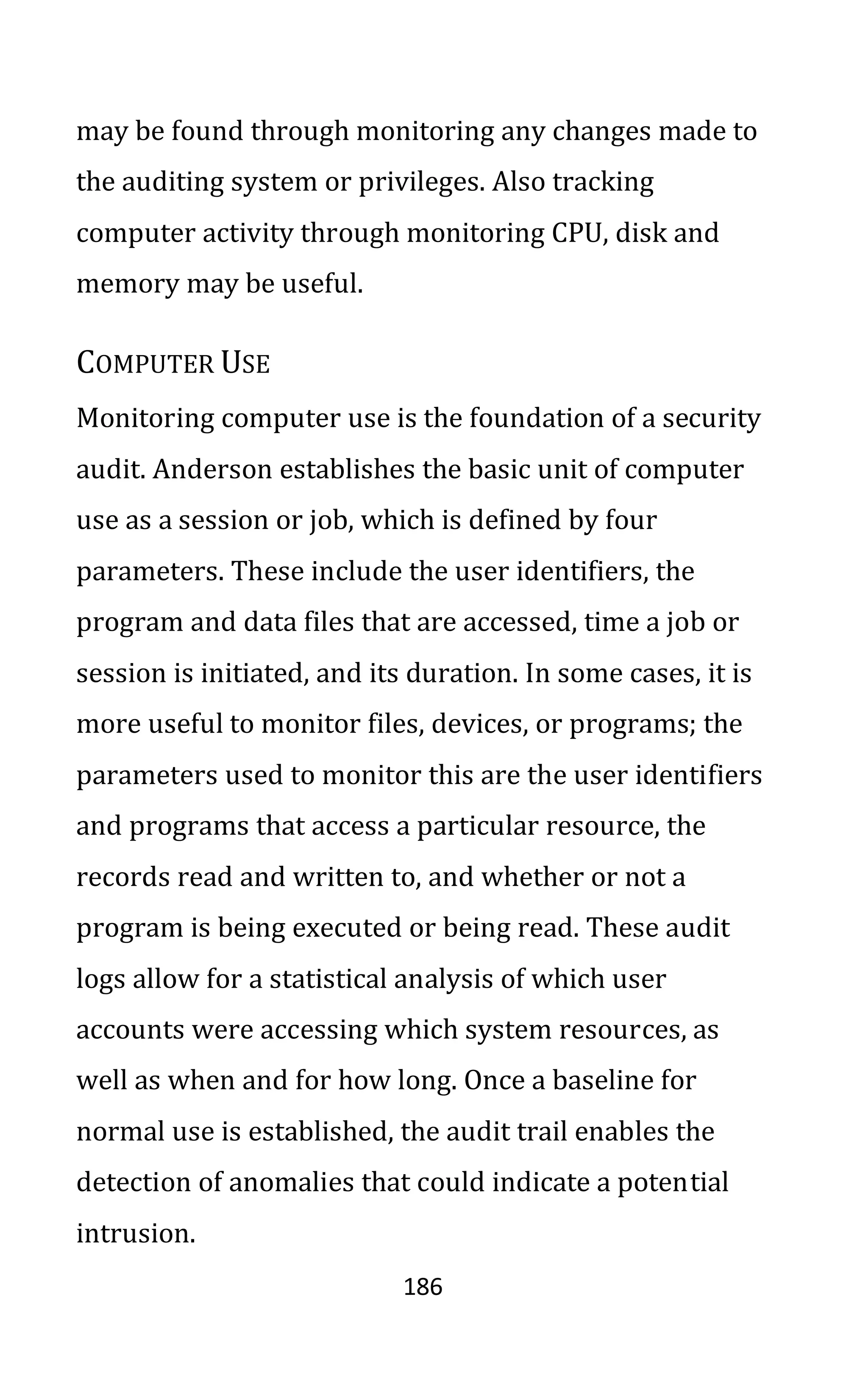 186
may be found through monitoring any changes made to
the auditing system or privileges. Also tracking
computer activity through monitoring CPU, disk and
memory may be useful.
COMPUTER USE
Monitoring computer use is the foundation of a security
audit. Anderson establishes the basic unit of computer
use as a session or job, which is defined by four
parameters. These include the user identifiers, the
program and data files that are accessed, time a job or
session is initiated, and its duration. In some cases, it is
more useful to monitor files, devices, or programs; the
parameters used to monitor this are the user identifiers
and programs that access a particular resource, the
records read and written to, and whether or not a
program is being executed or being read. These audit
logs allow for a statistical analysis of which user
accounts were accessing which system resources, as
well as when and for how long. Once a baseline for
normal use is established, the audit trail enables the
detection of anomalies that could indicate a potential
intrusion.
 