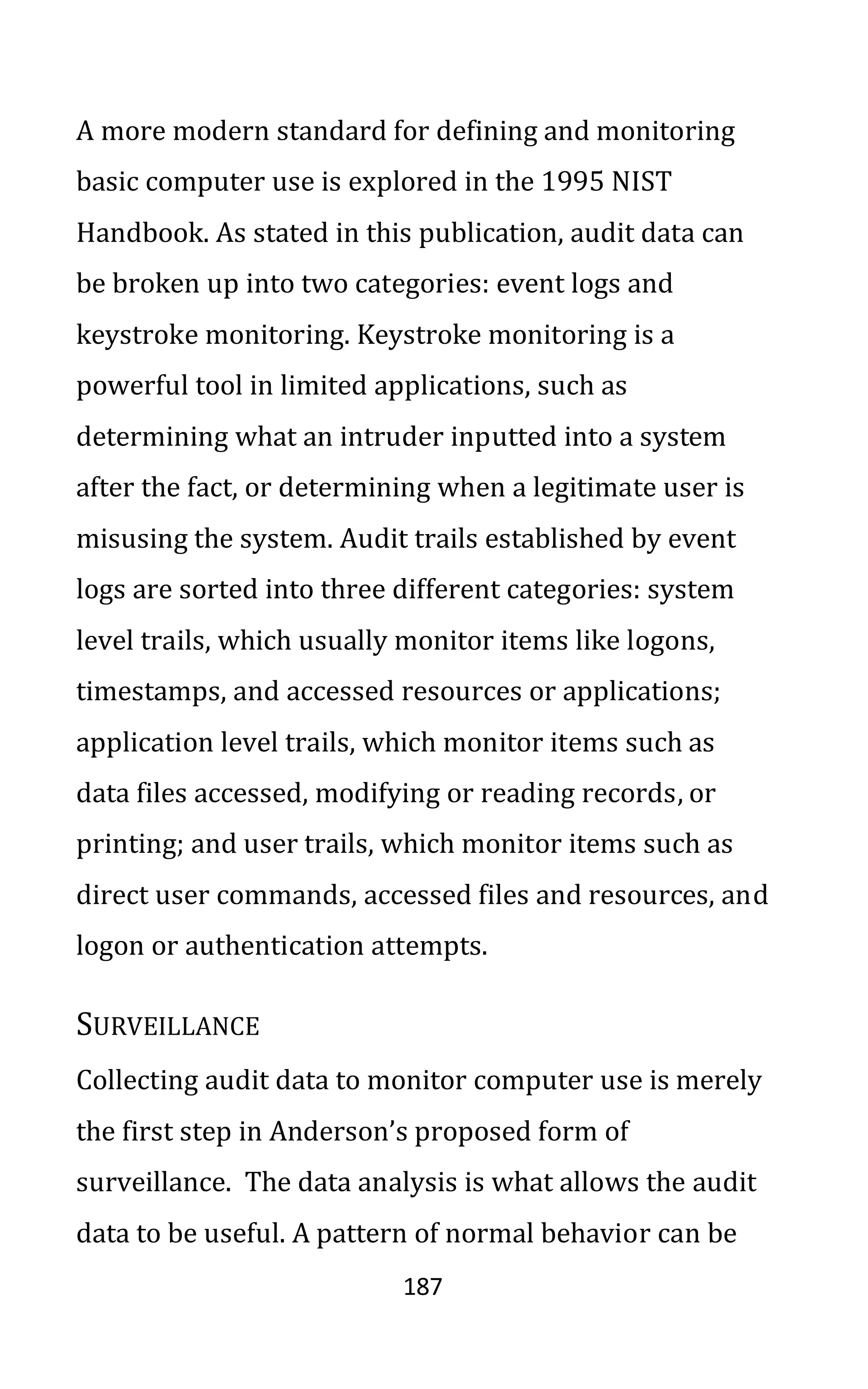187
A more modern standard for defining and monitoring
basic computer use is explored in the 1995 NIST
Handbook. As stated in this publication, audit data can
be broken up into two categories: event logs and
keystroke monitoring. Keystroke monitoring is a
powerful tool in limited applications, such as
determining what an intruder inputted into a system
after the fact, or determining when a legitimate user is
misusing the system. Audit trails established by event
logs are sorted into three different categories: system
level trails, which usually monitor items like logons,
timestamps, and accessed resources or applications;
application level trails, which monitor items such as
data files accessed, modifying or reading records, or
printing; and user trails, which monitor items such as
direct user commands, accessed files and resources, and
logon or authentication attempts.
SURVEILLANCE
Collecting audit data to monitor computer use is merely
the first step in Anderson’s proposed form of
surveillance. The data analysis is what allows the audit
data to be useful. A pattern of normal behavior can be
 