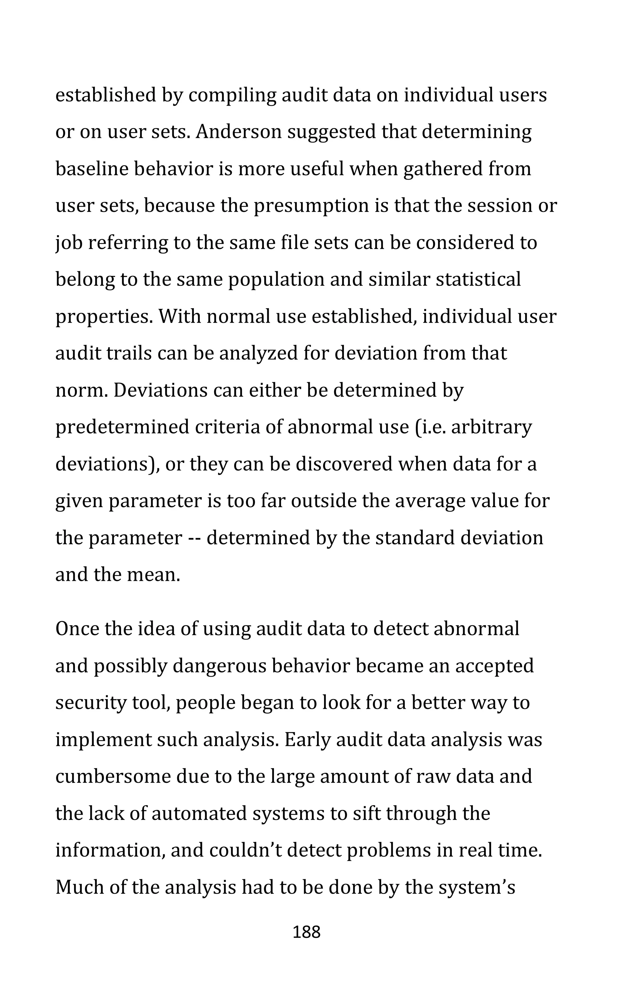 188
established by compiling audit data on individual users
or on user sets. Anderson suggested that determining
baseline behavior is more useful when gathered from
user sets, because the presumption is that the session or
job referring to the same file sets can be considered to
belong to the same population and similar statistical
properties. With normal use established, individual user
audit trails can be analyzed for deviation from that
norm. Deviations can either be determined by
predetermined criteria of abnormal use (i.e. arbitrary
deviations), or they can be discovered when data for a
given parameter is too far outside the average value for
the parameter -- determined by the standard deviation
and the mean.
Once the idea of using audit data to detect abnormal
and possibly dangerous behavior became an accepted
security tool, people began to look for a better way to
implement such analysis. Early audit data analysis was
cumbersome due to the large amount of raw data and
the lack of automated systems to sift through the
information, and couldn’t detect problems in real time.
Much of the analysis had to be done by the system’s
 
