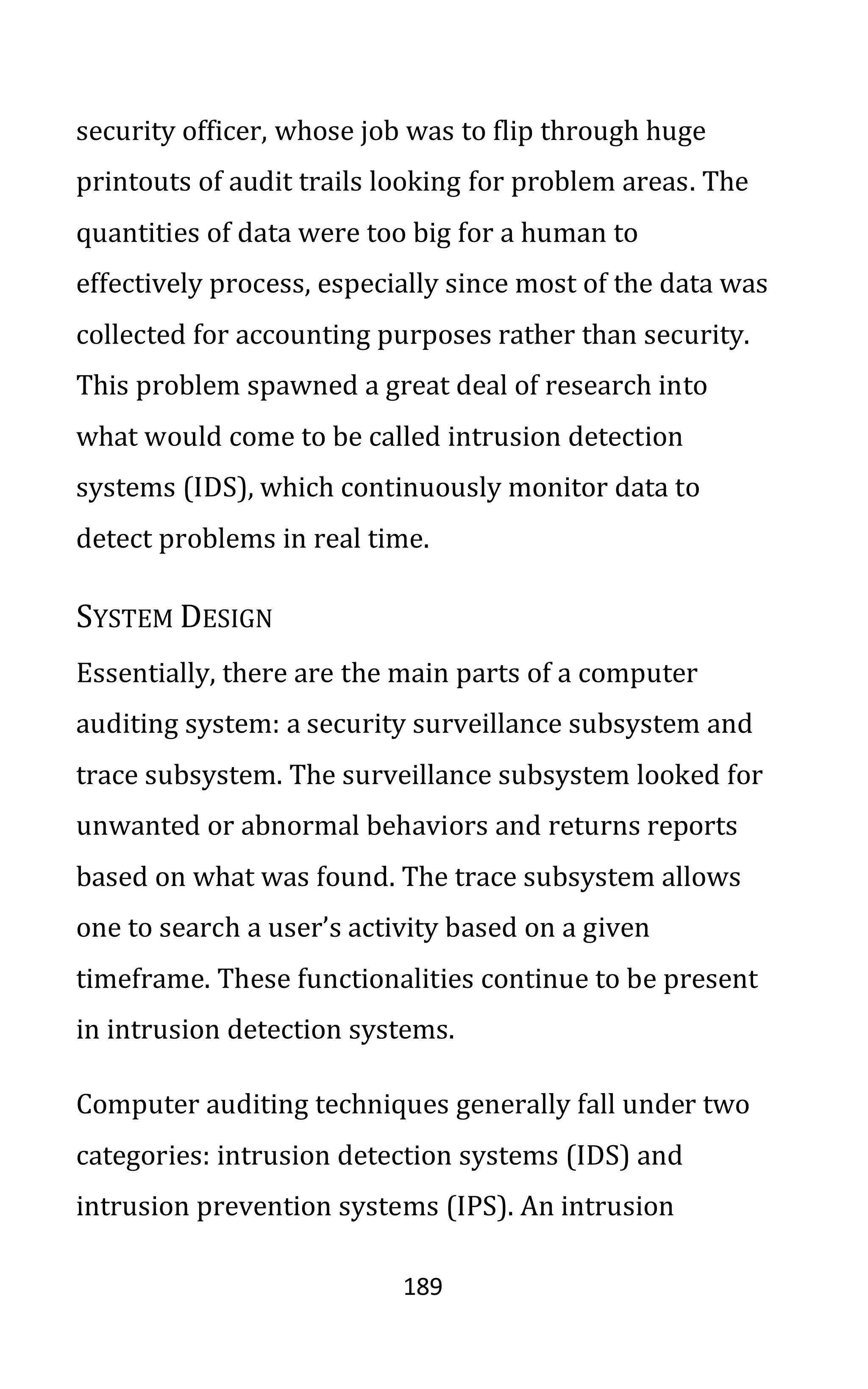 189
security officer, whose job was to flip through huge
printouts of audit trails looking for problem areas. The
quantities of data were too big for a human to
effectively process, especially since most of the data was
collected for accounting purposes rather than security.
This problem spawned a great deal of research into
what would come to be called intrusion detection
systems (IDS), which continuously monitor data to
detect problems in real time.
SYSTEM DESIGN
Essentially, there are the main parts of a computer
auditing system: a security surveillance subsystem and
trace subsystem. The surveillance subsystem looked for
unwanted or abnormal behaviors and returns reports
based on what was found. The trace subsystem allows
one to search a user’s activity based on a given
timeframe. These functionalities continue to be present
in intrusion detection systems.
Computer auditing techniques generally fall under two
categories: intrusion detection systems (IDS) and
intrusion prevention systems (IPS). An intrusion
 