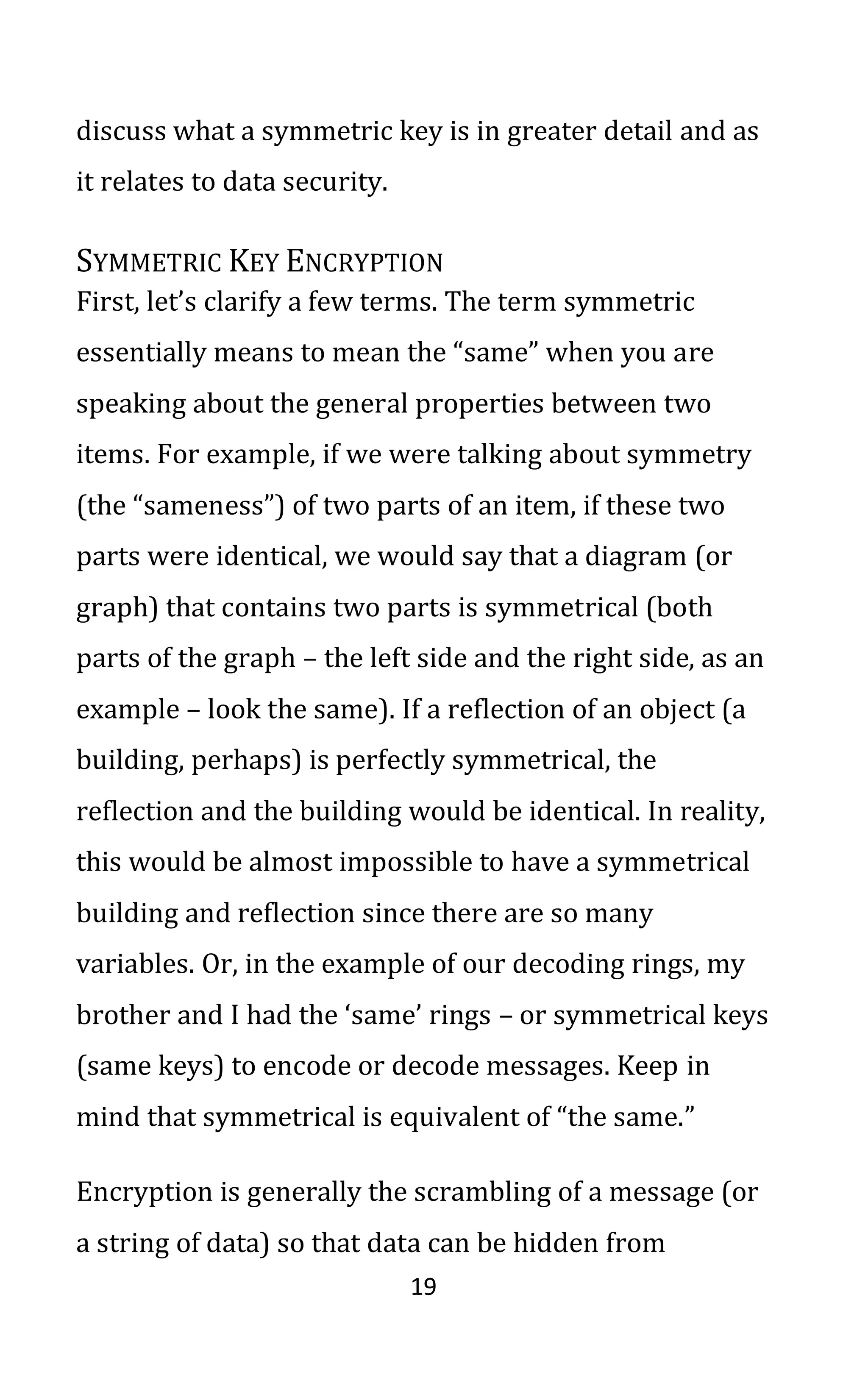 19
discuss what a symmetric key is in greater detail and as
it relates to data security.
SYMMETRIC KEY ENCRYPTION
First, let’s clarify a few terms. The term symmetric
essentially means to mean the “same” when you are
speaking about the general properties between two
items. For example, if we were talking about symmetry
(the “sameness”) of two parts of an item, if these two
parts were identical, we would say that a diagram (or
graph) that contains two parts is symmetrical (both
parts of the graph – the left side and the right side, as an
example – look the same). If a reflection of an object (a
building, perhaps) is perfectly symmetrical, the
reflection and the building would be identical. In reality,
this would be almost impossible to have a symmetrical
building and reflection since there are so many
variables. Or, in the example of our decoding rings, my
brother and I had the ‘same’ rings – or symmetrical keys
(same keys) to encode or decode messages. Keep in
mind that symmetrical is equivalent of “the same.”
Encryption is generally the scrambling of a message (or
a string of data) so that data can be hidden from
 