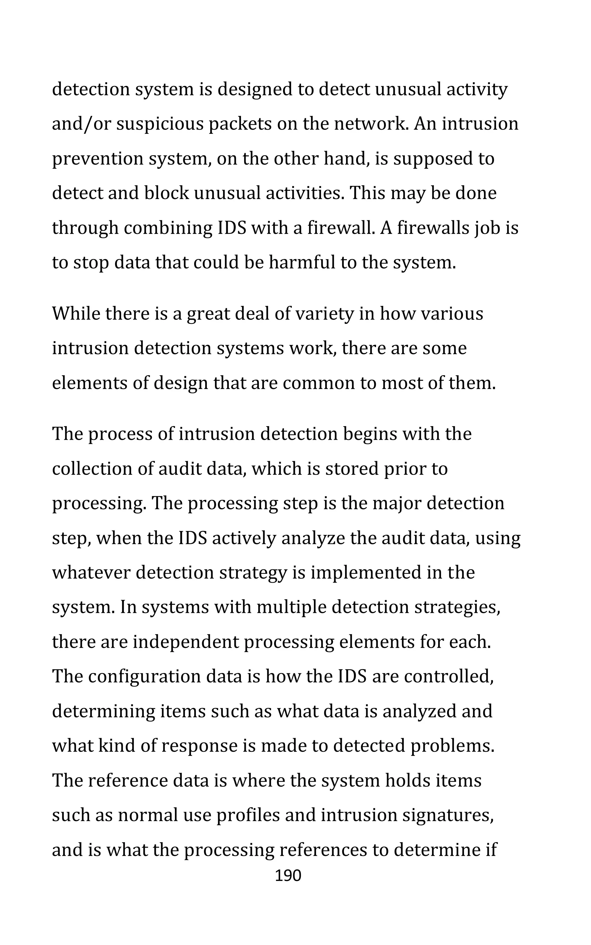 190
detection system is designed to detect unusual activity
and/or suspicious packets on the network. An intrusion
prevention system, on the other hand, is supposed to
detect and block unusual activities. This may be done
through combining IDS with a firewall. A firewalls job is
to stop data that could be harmful to the system.
While there is a great deal of variety in how various
intrusion detection systems work, there are some
elements of design that are common to most of them.
The process of intrusion detection begins with the
collection of audit data, which is stored prior to
processing. The processing step is the major detection
step, when the IDS actively analyze the audit data, using
whatever detection strategy is implemented in the
system. In systems with multiple detection strategies,
there are independent processing elements for each.
The configuration data is how the IDS are controlled,
determining items such as what data is analyzed and
what kind of response is made to detected problems.
The reference data is where the system holds items
such as normal use profiles and intrusion signatures,
and is what the processing references to determine if
 