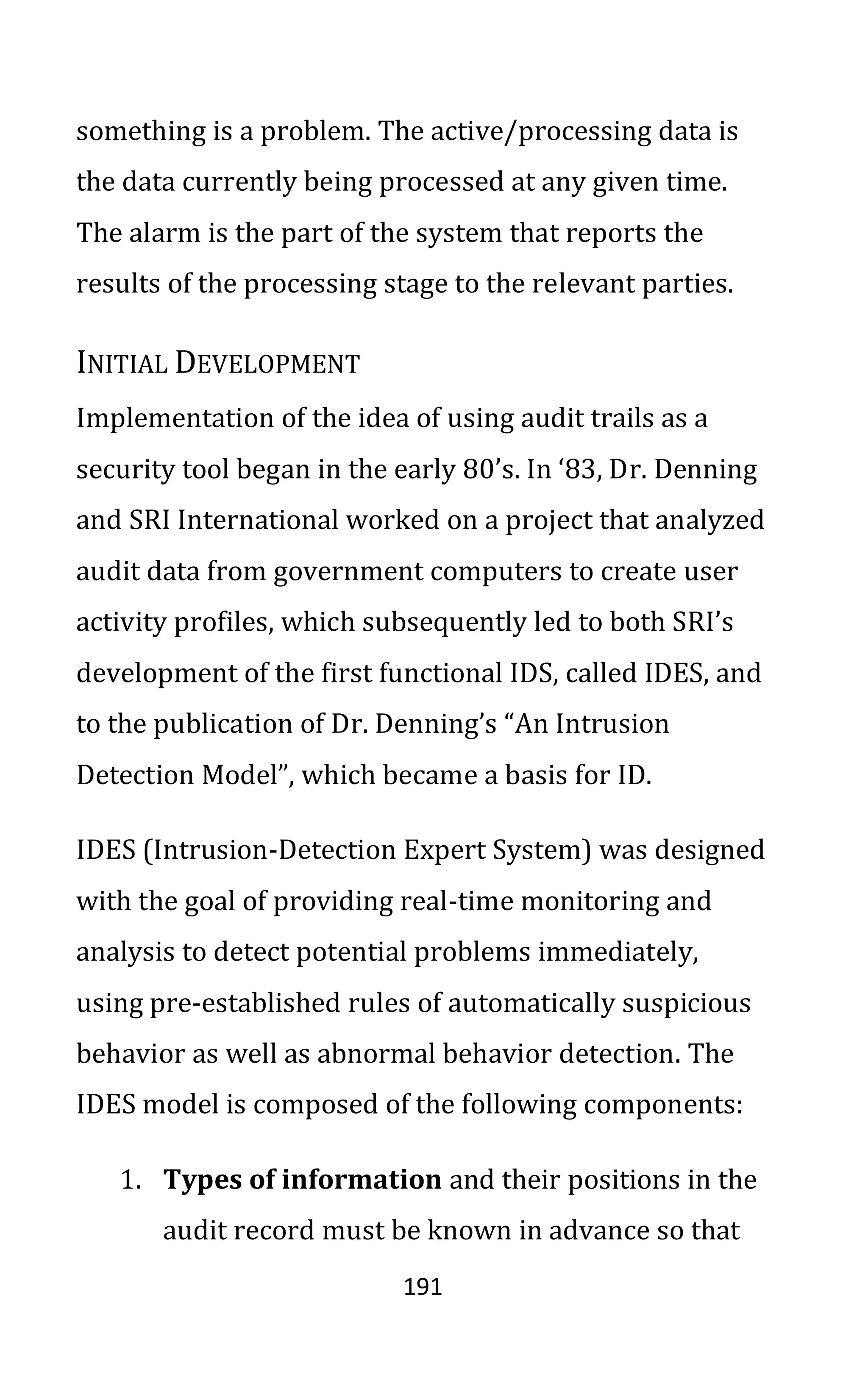 191
something is a problem. The active/processing data is
the data currently being processed at any given time.
The alarm is the part of the system that reports the
results of the processing stage to the relevant parties.
INITIAL DEVELOPMENT
Implementation of the idea of using audit trails as a
security tool began in the early 80’s. In ‘83, Dr. Denning
and SRI International worked on a project that analyzed
audit data from government computers to create user
activity profiles, which subsequently led to both SRI’s
development of the first functional IDS, called IDES, and
to the publication of Dr. Denning’s “An Intrusion
Detection Model”, which became a basis for ID.
IDES (Intrusion-Detection Expert System) was designed
with the goal of providing real-time monitoring and
analysis to detect potential problems immediately,
using pre-established rules of automatically suspicious
behavior as well as abnormal behavior detection. The
IDES model is composed of the following components:
1. Types of information and their positions in the
audit record must be known in advance so that
 