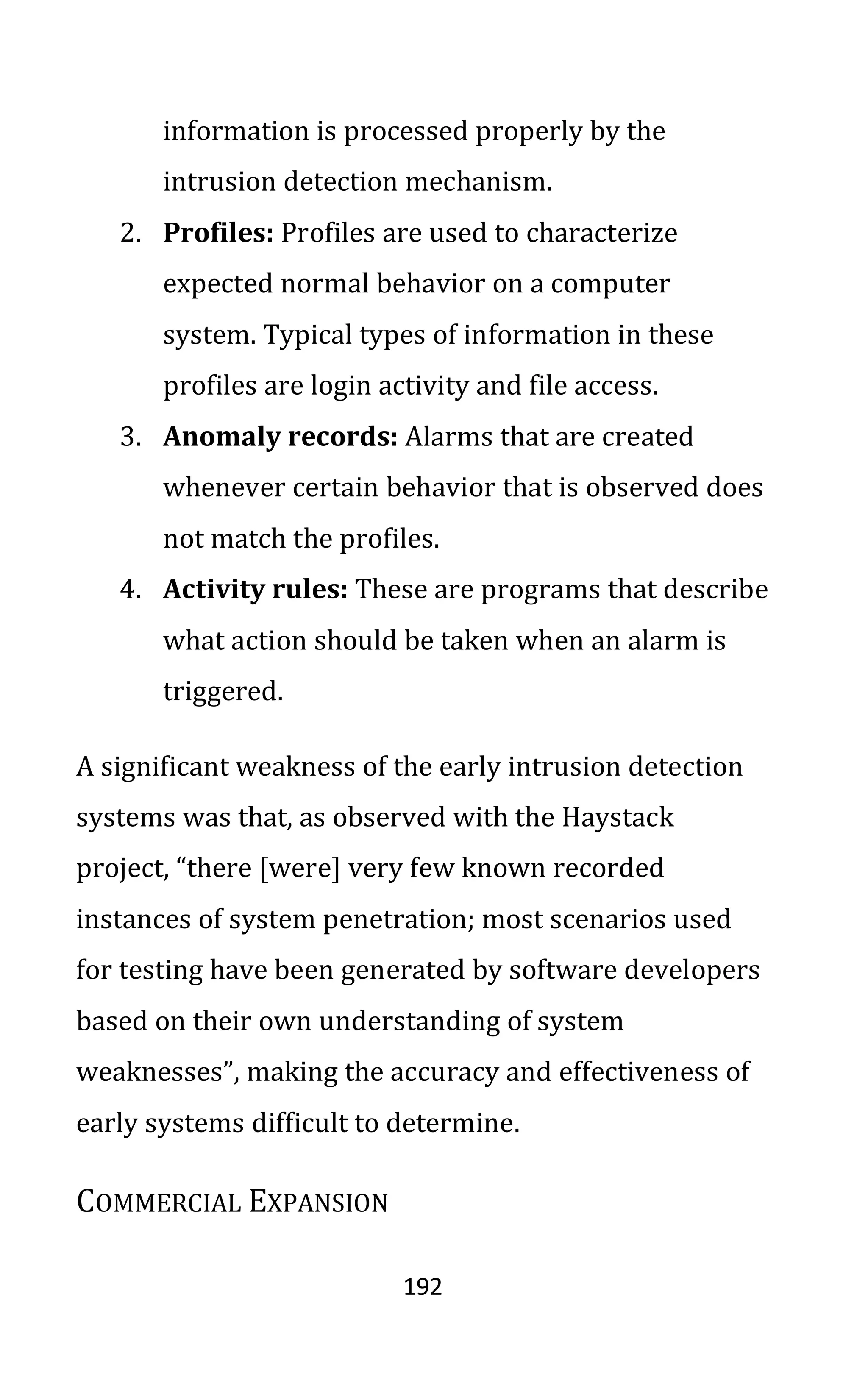 192
information is processed properly by the
intrusion detection mechanism.
2. Profiles: Profiles are used to characterize
expected normal behavior on a computer
system. Typical types of information in these
profiles are login activity and file access.
3. Anomaly records: Alarms that are created
whenever certain behavior that is observed does
not match the profiles.
4. Activity rules: These are programs that describe
what action should be taken when an alarm is
triggered.
A significant weakness of the early intrusion detection
systems was that, as observed with the Haystack
project, “there [were] very few known recorded
instances of system penetration; most scenarios used
for testing have been generated by software developers
based on their own understanding of system
weaknesses”, making the accuracy and effectiveness of
early systems difficult to determine.
COMMERCIAL EXPANSION
 