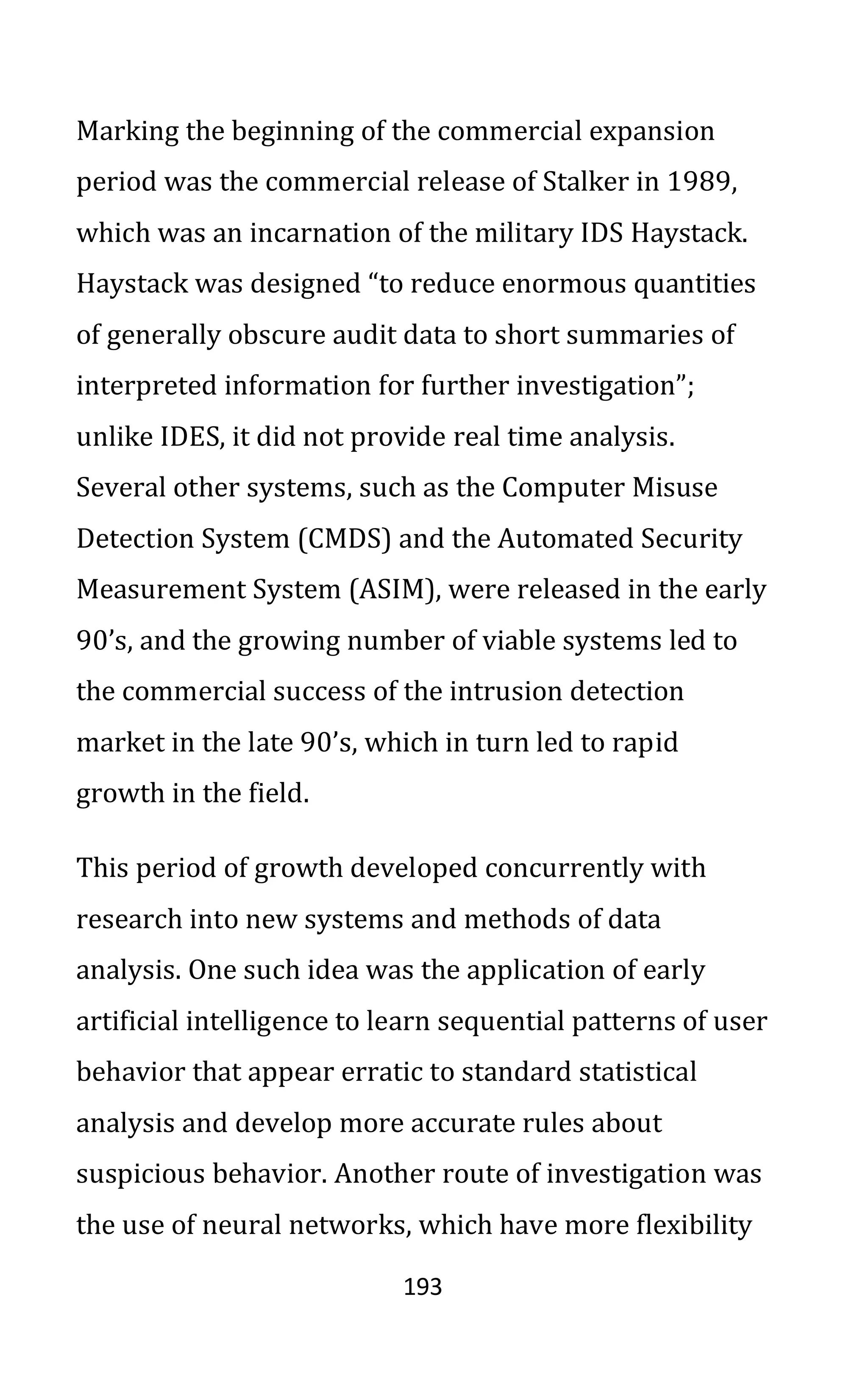 193
Marking the beginning of the commercial expansion
period was the commercial release of Stalker in 1989,
which was an incarnation of the military IDS Haystack.
Haystack was designed “to reduce enormous quantities
of generally obscure audit data to short summaries of
interpreted information for further investigation”;
unlike IDES, it did not provide real time analysis.
Several other systems, such as the Computer Misuse
Detection System (CMDS) and the Automated Security
Measurement System (ASIM), were released in the early
90’s, and the growing number of viable systems led to
the commercial success of the intrusion detection
market in the late 90’s, which in turn led to rapid
growth in the field.
This period of growth developed concurrently with
research into new systems and methods of data
analysis. One such idea was the application of early
artificial intelligence to learn sequential patterns of user
behavior that appear erratic to standard statistical
analysis and develop more accurate rules about
suspicious behavior. Another route of investigation was
the use of neural networks, which have more flexibility
 