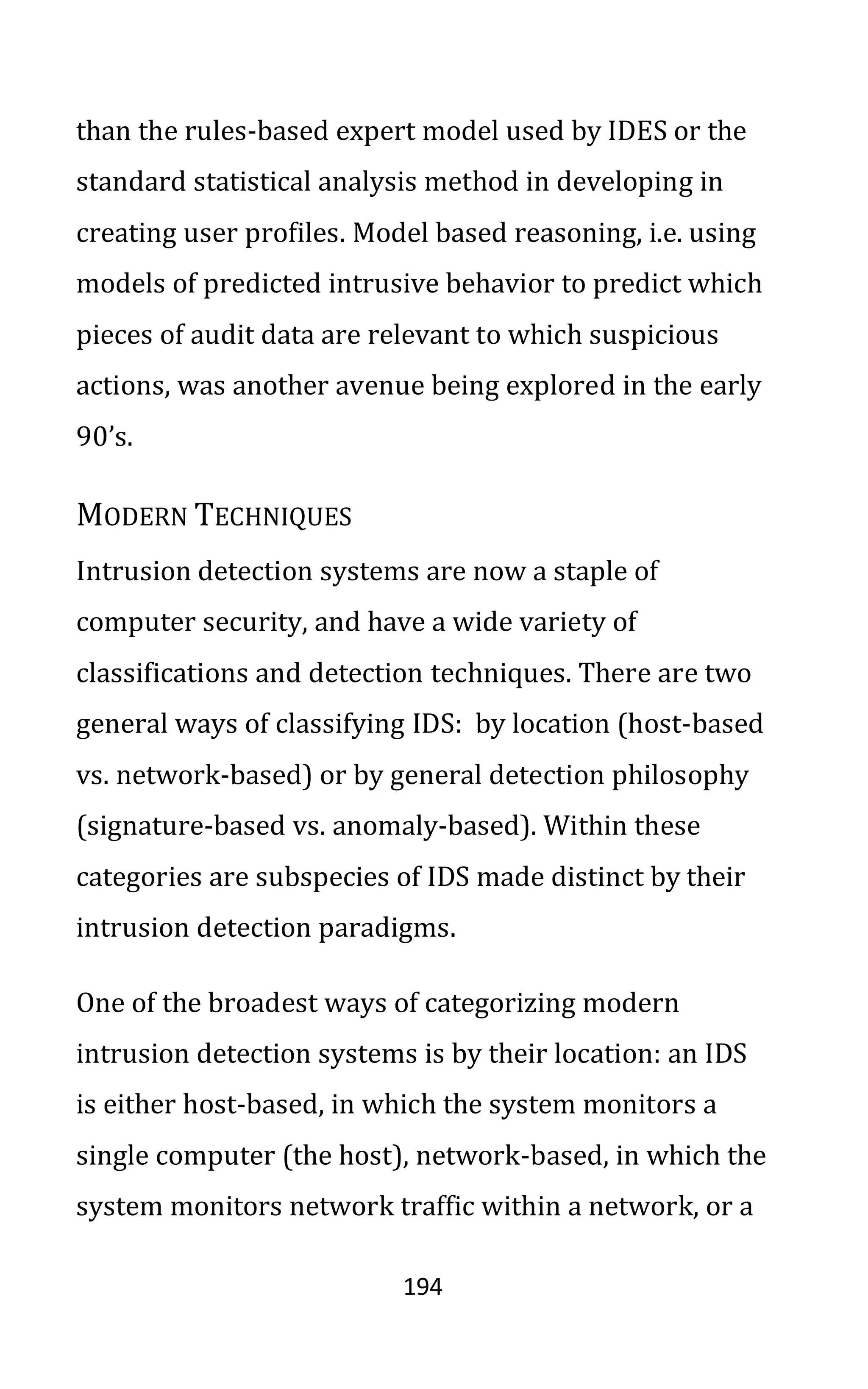 194
than the rules-based expert model used by IDES or the
standard statistical analysis method in developing in
creating user profiles. Model based reasoning, i.e. using
models of predicted intrusive behavior to predict which
pieces of audit data are relevant to which suspicious
actions, was another avenue being explored in the early
90’s.
MODERN TECHNIQUES
Intrusion detection systems are now a staple of
computer security, and have a wide variety of
classifications and detection techniques. There are two
general ways of classifying IDS: by location (host-based
vs. network-based) or by general detection philosophy
(signature-based vs. anomaly-based). Within these
categories are subspecies of IDS made distinct by their
intrusion detection paradigms.
One of the broadest ways of categorizing modern
intrusion detection systems is by their location: an IDS
is either host-based, in which the system monitors a
single computer (the host), network-based, in which the
system monitors network traffic within a network, or a
 
