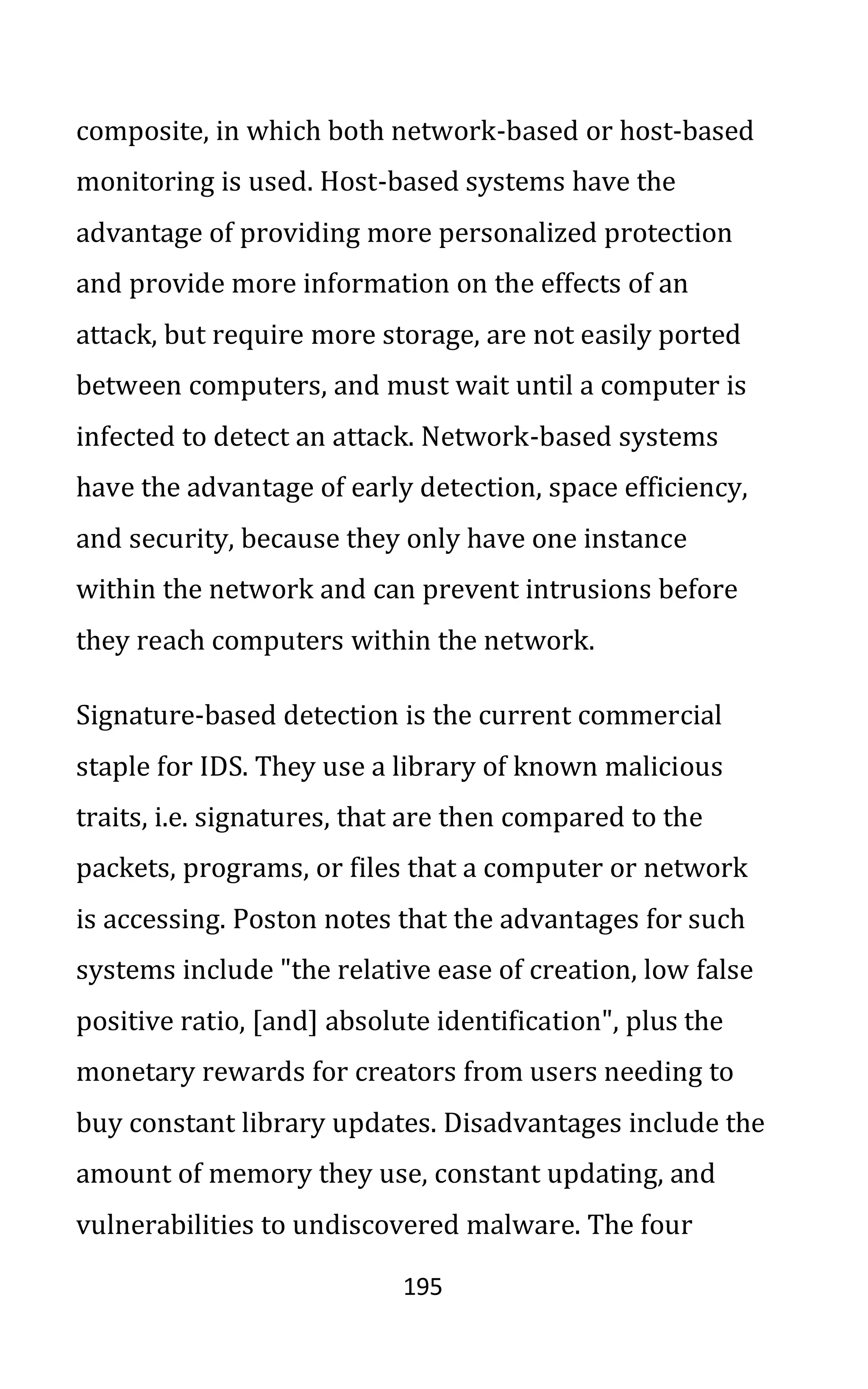 195
composite, in which both network-based or host-based
monitoring is used. Host-based systems have the
advantage of providing more personalized protection
and provide more information on the effects of an
attack, but require more storage, are not easily ported
between computers, and must wait until a computer is
infected to detect an attack. Network-based systems
have the advantage of early detection, space efficiency,
and security, because they only have one instance
within the network and can prevent intrusions before
they reach computers within the network.
Signature-based detection is the current commercial
staple for IDS. They use a library of known malicious
traits, i.e. signatures, that are then compared to the
packets, programs, or files that a computer or network
is accessing. Poston notes that the advantages for such
systems include "the relative ease of creation, low false
positive ratio, [and] absolute identification", plus the
monetary rewards for creators from users needing to
buy constant library updates. Disadvantages include the
amount of memory they use, constant updating, and
vulnerabilities to undiscovered malware. The four
 