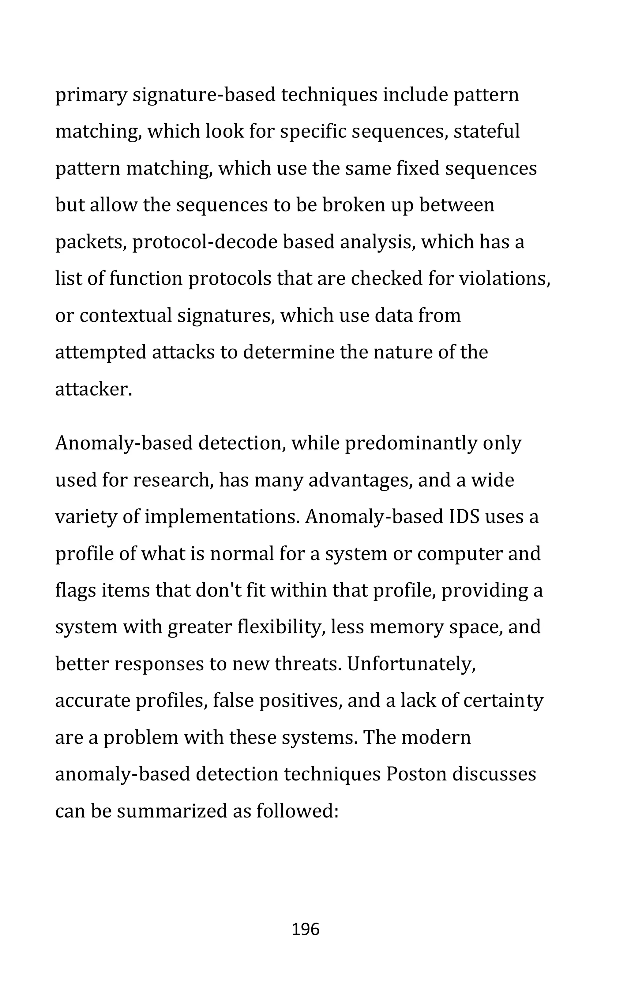 196
primary signature-based techniques include pattern
matching, which look for specific sequences, stateful
pattern matching, which use the same fixed sequences
but allow the sequences to be broken up between
packets, protocol-decode based analysis, which has a
list of function protocols that are checked for violations,
or contextual signatures, which use data from
attempted attacks to determine the nature of the
attacker.
Anomaly-based detection, while predominantly only
used for research, has many advantages, and a wide
variety of implementations. Anomaly-based IDS uses a
profile of what is normal for a system or computer and
flags items that don't fit within that profile, providing a
system with greater flexibility, less memory space, and
better responses to new threats. Unfortunately,
accurate profiles, false positives, and a lack of certainty
are a problem with these systems. The modern
anomaly-based detection techniques Poston discusses
can be summarized as followed:
 