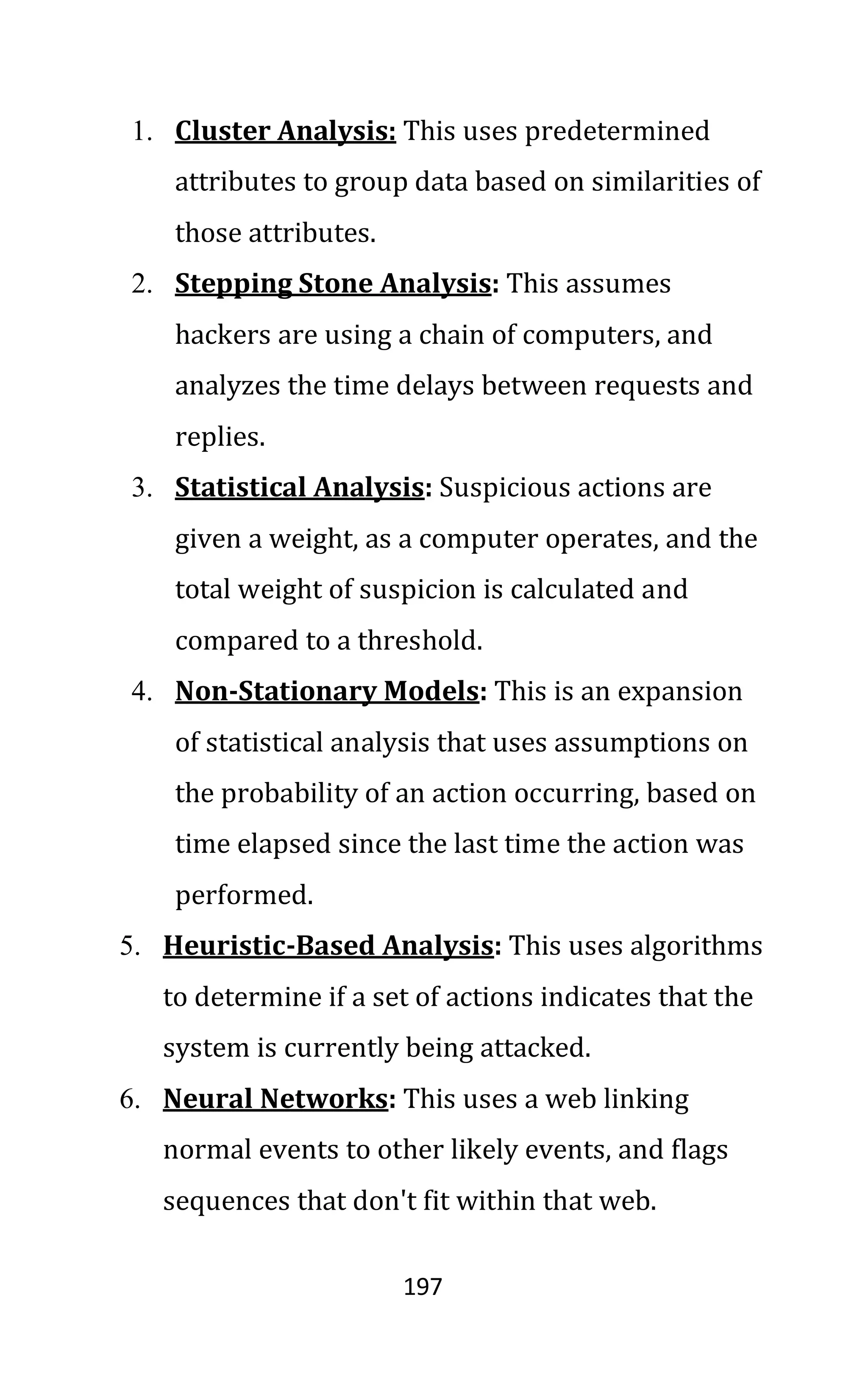 197
1. Cluster Analysis: This uses predetermined
attributes to group data based on similarities of
those attributes.
2. Stepping Stone Analysis: This assumes
hackers are using a chain of computers, and
analyzes the time delays between requests and
replies.
3. Statistical Analysis: Suspicious actions are
given a weight, as a computer operates, and the
total weight of suspicion is calculated and
compared to a threshold.
4. Non-Stationary Models: This is an expansion
of statistical analysis that uses assumptions on
the probability of an action occurring, based on
time elapsed since the last time the action was
performed.
5. Heuristic-Based Analysis: This uses algorithms
to determine if a set of actions indicates that the
system is currently being attacked.
6. Neural Networks: This uses a web linking
normal events to other likely events, and flags
sequences that don't fit within that web.
 