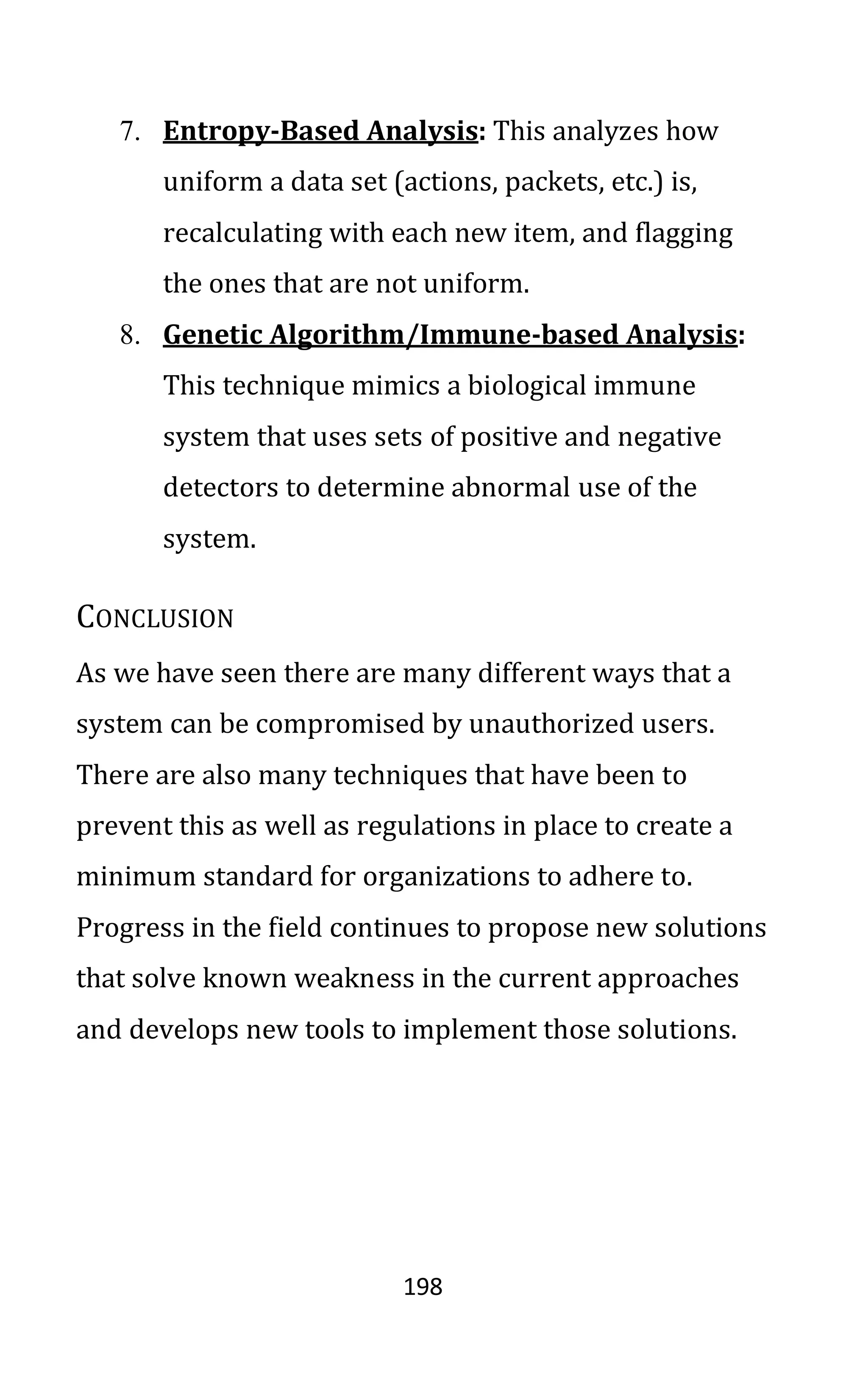 198
7. Entropy-Based Analysis: This analyzes how
uniform a data set (actions, packets, etc.) is,
recalculating with each new item, and flagging
the ones that are not uniform.
8. Genetic Algorithm/Immune-based Analysis:
This technique mimics a biological immune
system that uses sets of positive and negative
detectors to determine abnormal use of the
system.
CONCLUSION
As we have seen there are many different ways that a
system can be compromised by unauthorized users.
There are also many techniques that have been to
prevent this as well as regulations in place to create a
minimum standard for organizations to adhere to.
Progress in the field continues to propose new solutions
that solve known weakness in the current approaches
and develops new tools to implement those solutions.
 
