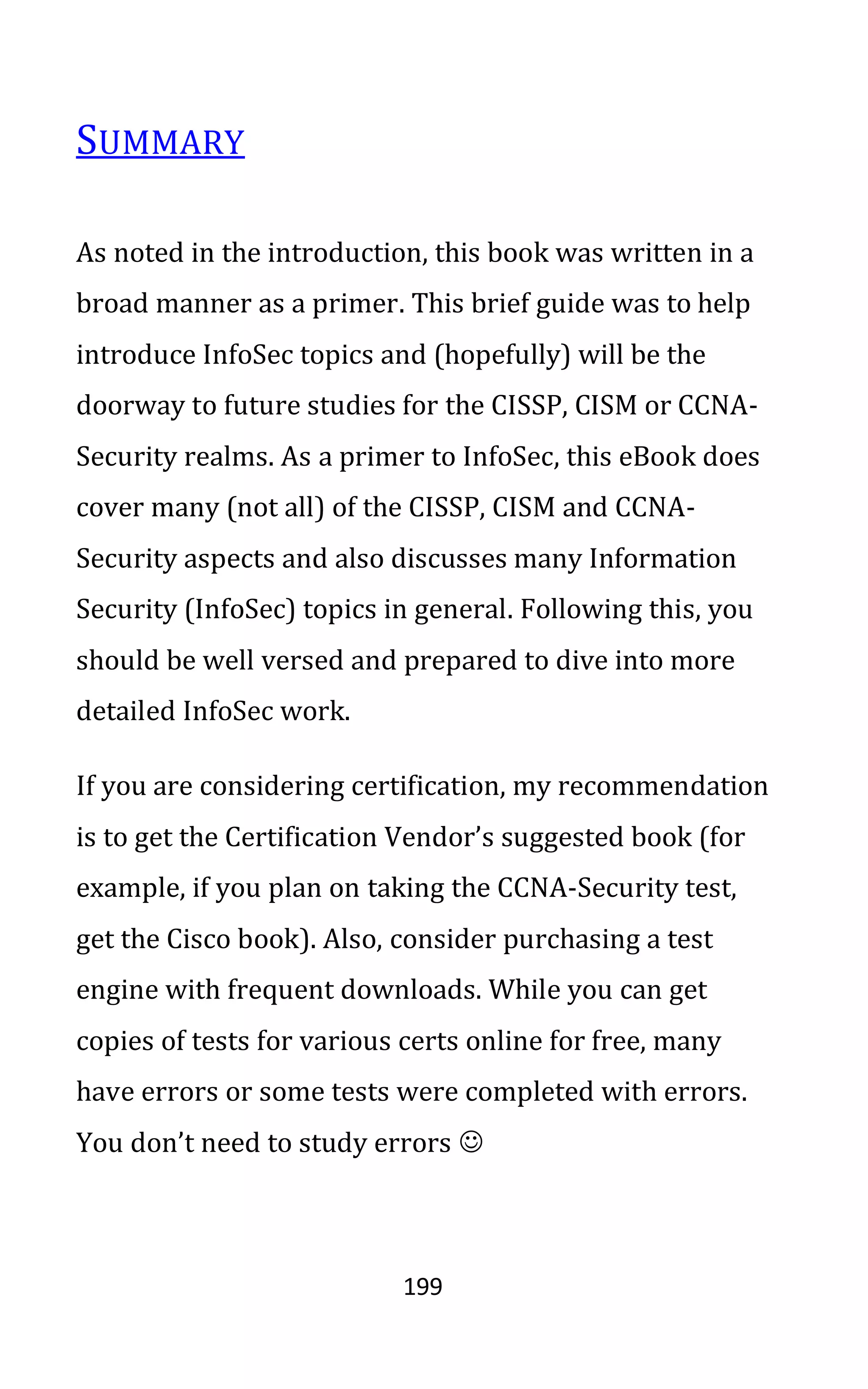 199
SUMMARY
As noted in the introduction, this book was written in a
broad manner as a primer. This brief guide was to help
introduce InfoSec topics and (hopefully) will be the
doorway to future studies for the CISSP, CISM or CCNA-
Security realms. As a primer to InfoSec, this eBook does
cover many (not all) of the CISSP, CISM and CCNA-
Security aspects and also discusses many Information
Security (InfoSec) topics in general. Following this, you
should be well versed and prepared to dive into more
detailed InfoSec work.
If you are considering certification, my recommendation
is to get the Certification Vendor’s suggested book (for
example, if you plan on taking the CCNA-Security test,
get the Cisco book). Also, consider purchasing a test
engine with frequent downloads. While you can get
copies of tests for various certs online for free, many
have errors or some tests were completed with errors.
You don’t need to study errors ☺
 