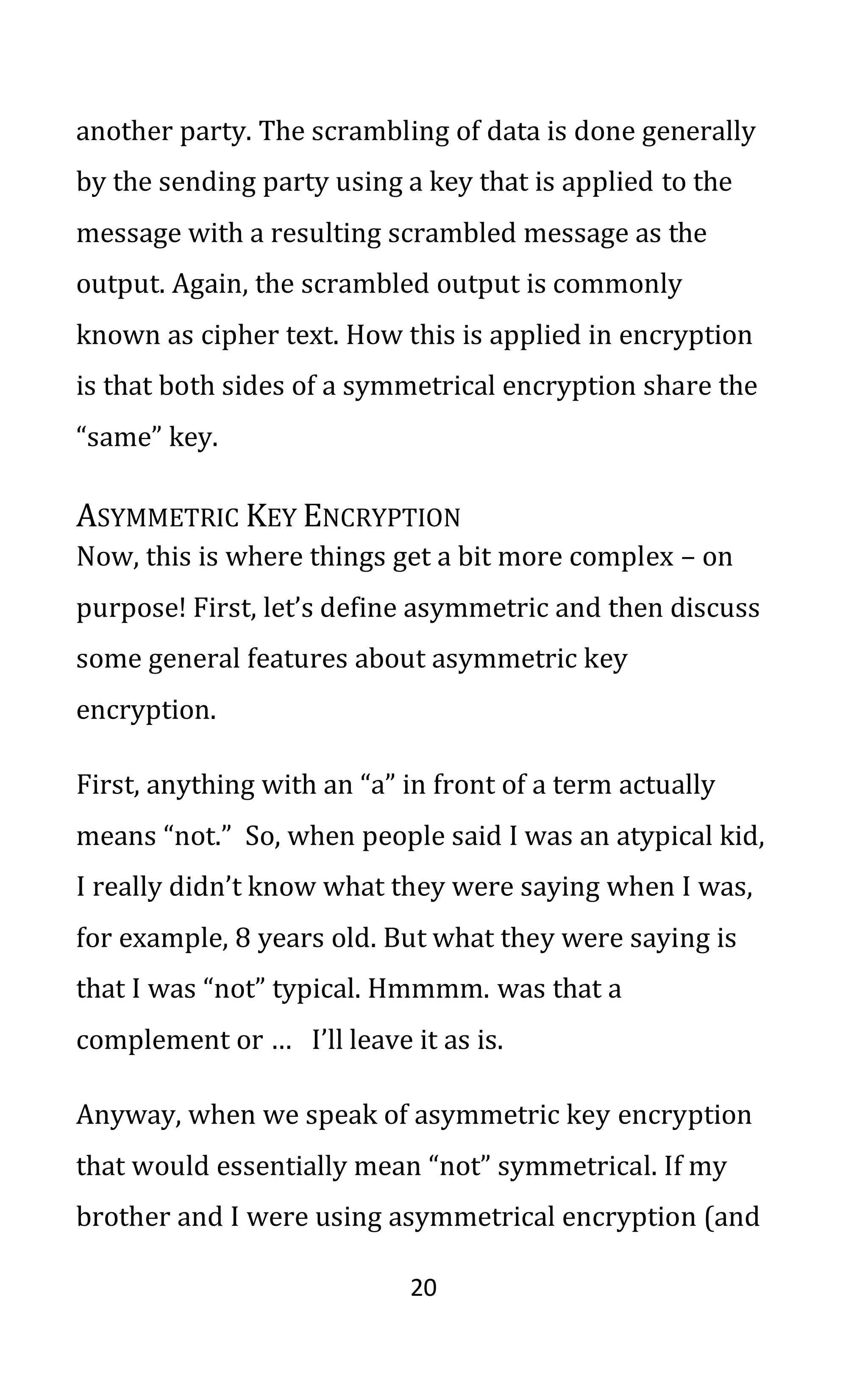 20
another party. The scrambling of data is done generally
by the sending party using a key that is applied to the
message with a resulting scrambled message as the
output. Again, the scrambled output is commonly
known as cipher text. How this is applied in encryption
is that both sides of a symmetrical encryption share the
“same” key.
ASYMMETRIC KEY ENCRYPTION
Now, this is where things get a bit more complex – on
purpose! First, let’s define asymmetric and then discuss
some general features about asymmetric key
encryption.
First, anything with an “a” in front of a term actually
means “not.” So, when people said I was an atypical kid,
I really didn’t know what they were saying when I was,
for example, 8 years old. But what they were saying is
that I was “not” typical. Hmmmm. was that a
complement or … I’ll leave it as is.
Anyway, when we speak of asymmetric key encryption
that would essentially mean “not” symmetrical. If my
brother and I were using asymmetrical encryption (and
 