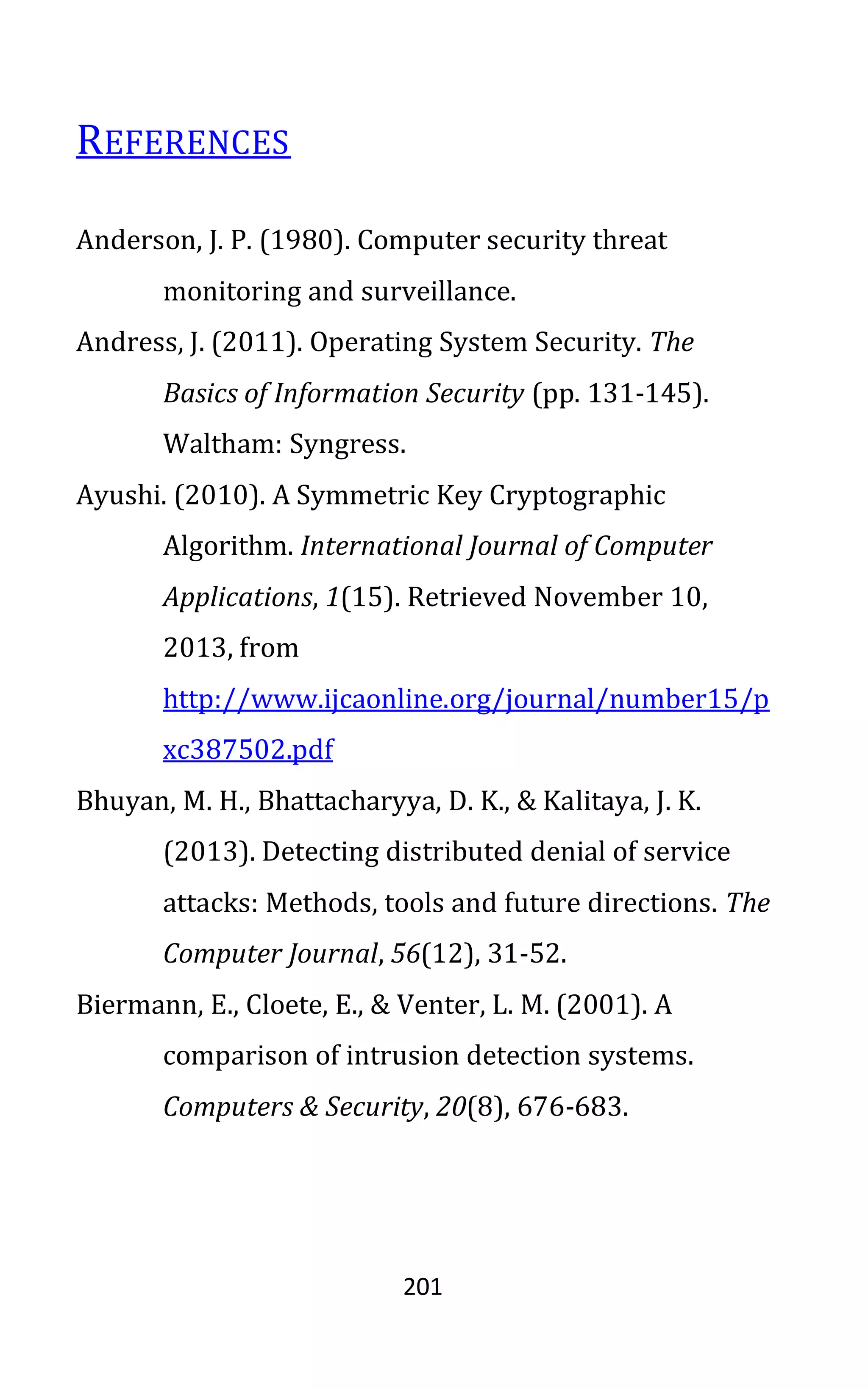 201
REFERENCES
Anderson, J. P. (1980). Computer security threat
monitoring and surveillance.
Andress, J. (2011). Operating System Security. The
Basics of Information Security (pp. 131-145).
Waltham: Syngress.
Ayushi. (2010). A Symmetric Key Cryptographic
Algorithm. International Journal of Computer
Applications, 1(15). Retrieved November 10,
2013, from
http://www.ijcaonline.org/journal/number15/p
xc387502.pdf
Bhuyan, M. H., Bhattacharyya, D. K., & Kalitaya, J. K.
(2013). Detecting distributed denial of service
attacks: Methods, tools and future directions. The
Computer Journal, 56(12), 31-52.
Biermann, E., Cloete, E., & Venter, L. M. (2001). A
comparison of intrusion detection systems.
Computers & Security, 20(8), 676-683.
 