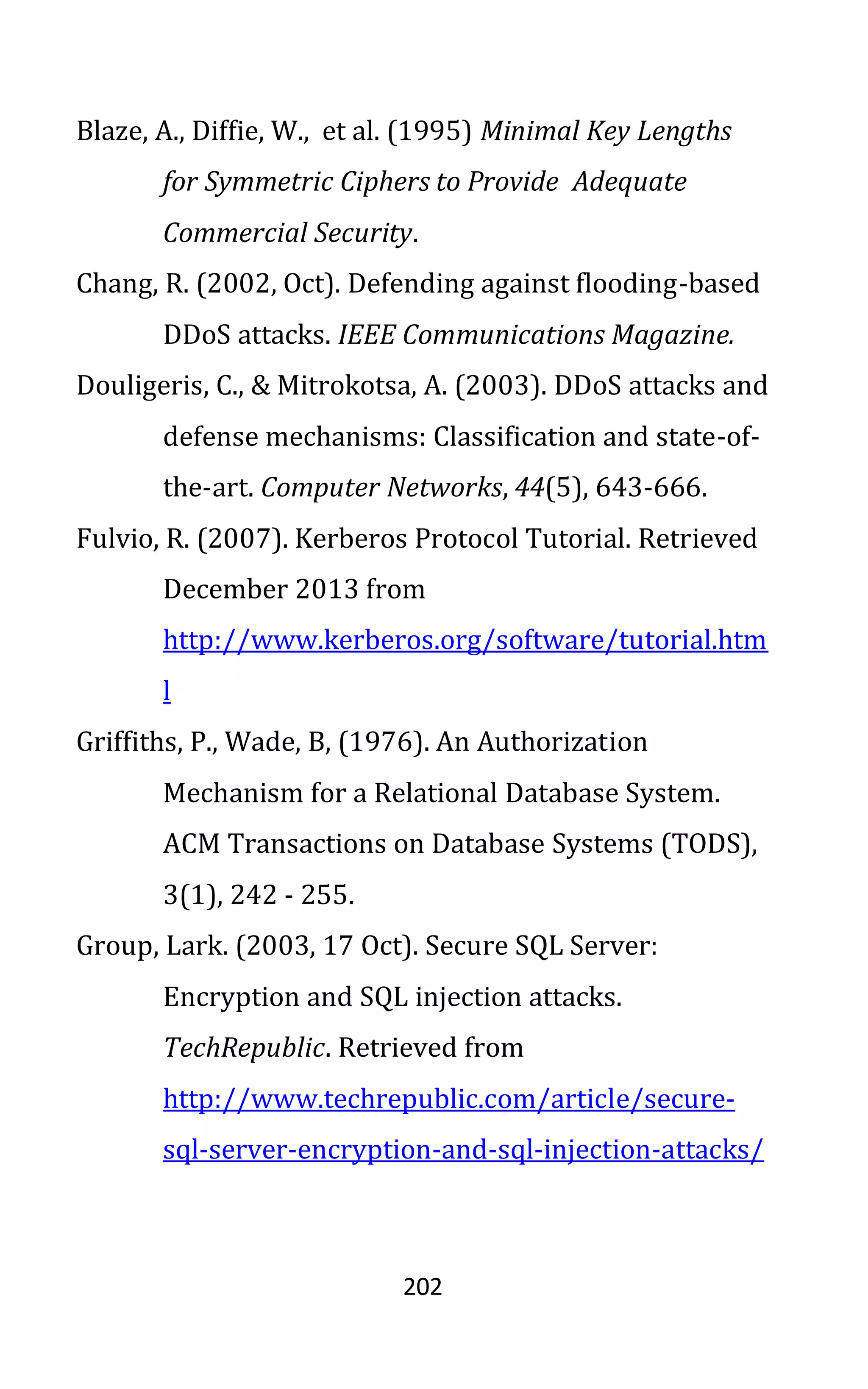 202
Blaze, A., Diffie, W., et al. (1995) Minimal Key Lengths
for Symmetric Ciphers to Provide Adequate
Commercial Security.
Chang, R. (2002, Oct). Defending against flooding-based
DDoS attacks. IEEE Communications Magazine.
Douligeris, C., & Mitrokotsa, A. (2003). DDoS attacks and
defense mechanisms: Classification and state-of-
the-art. Computer Networks, 44(5), 643-666.
Fulvio, R. (2007). Kerberos Protocol Tutorial. Retrieved
December 2013 from
http://www.kerberos.org/software/tutorial.htm
l
Griffiths, P., Wade, B, (1976). An Authorization
Mechanism for a Relational Database System.
ACM Transactions on Database Systems (TODS),
3(1), 242 - 255.
Group, Lark. (2003, 17 Oct). Secure SQL Server:
Encryption and SQL injection attacks.
TechRepublic. Retrieved from
http://www.techrepublic.com/article/secure-
sql-server-encryption-and-sql-injection-attacks/
 