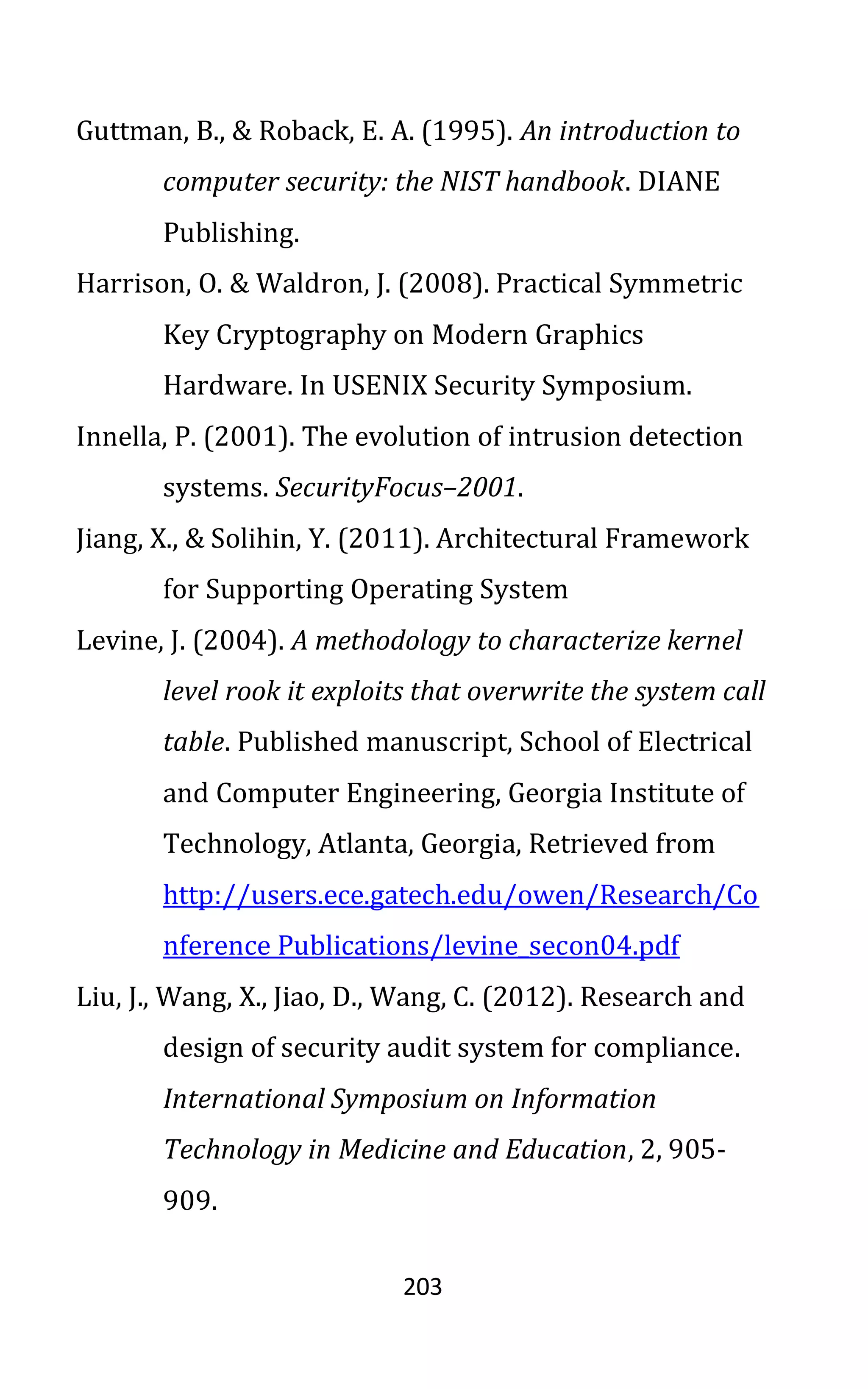 203
Guttman, B., & Roback, E. A. (1995). An introduction to
computer security: the NIST handbook. DIANE
Publishing.
Harrison, O. & Waldron, J. (2008). Practical Symmetric
Key Cryptography on Modern Graphics
Hardware. In USENIX Security Symposium.
Innella, P. (2001). The evolution of intrusion detection
systems. SecurityFocus–2001.
Jiang, X., & Solihin, Y. (2011). Architectural Framework
for Supporting Operating System
Levine, J. (2004). A methodology to characterize kernel
level rook it exploits that overwrite the system call
table. Published manuscript, School of Electrical
and Computer Engineering, Georgia Institute of
Technology, Atlanta, Georgia, Retrieved from
http://users.ece.gatech.edu/owen/Research/Co
nference Publications/levine_secon04.pdf
Liu, J., Wang, X., Jiao, D., Wang, C. (2012). Research and
design of security audit system for compliance.
International Symposium on Information
Technology in Medicine and Education, 2, 905-
909.
 