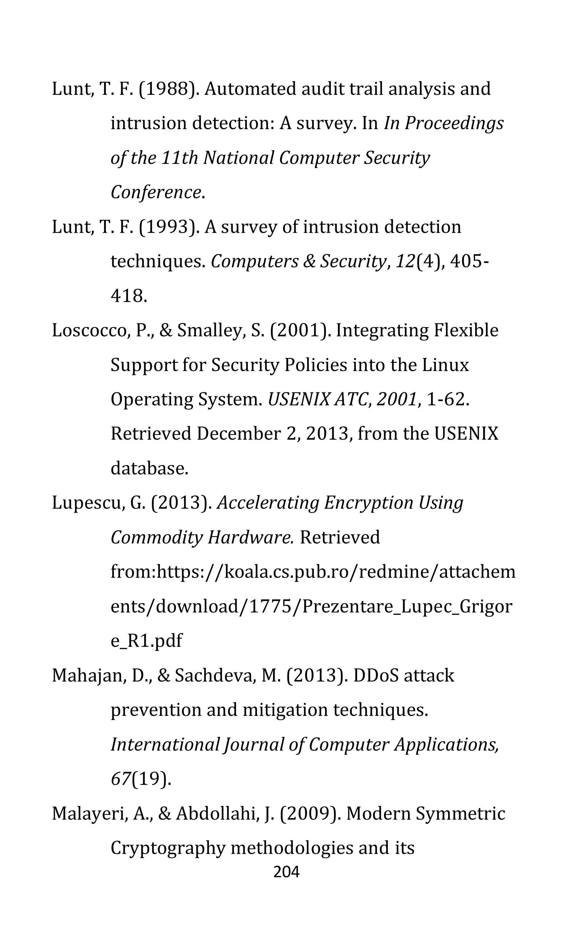 204
Lunt, T. F. (1988). Automated audit trail analysis and
intrusion detection: A survey. In In Proceedings
of the 11th National Computer Security
Conference.
Lunt, T. F. (1993). A survey of intrusion detection
techniques. Computers & Security, 12(4), 405-
418.
Loscocco, P., & Smalley, S. (2001). Integrating Flexible
Support for Security Policies into the Linux
Operating System. USENIX ATC, 2001, 1-62.
Retrieved December 2, 2013, from the USENIX
database.
Lupescu, G. (2013). Accelerating Encryption Using
Commodity Hardware. Retrieved
from:https://koala.cs.pub.ro/redmine/attachem
ents/download/1775/Prezentare_Lupec_Grigor
e_R1.pdf
Mahajan, D., & Sachdeva, M. (2013). DDoS attack
prevention and mitigation techniques.
International Journal of Computer Applications,
67(19).
Malayeri, A., & Abdollahi, J. (2009). Modern Symmetric
Cryptography methodologies and its
 