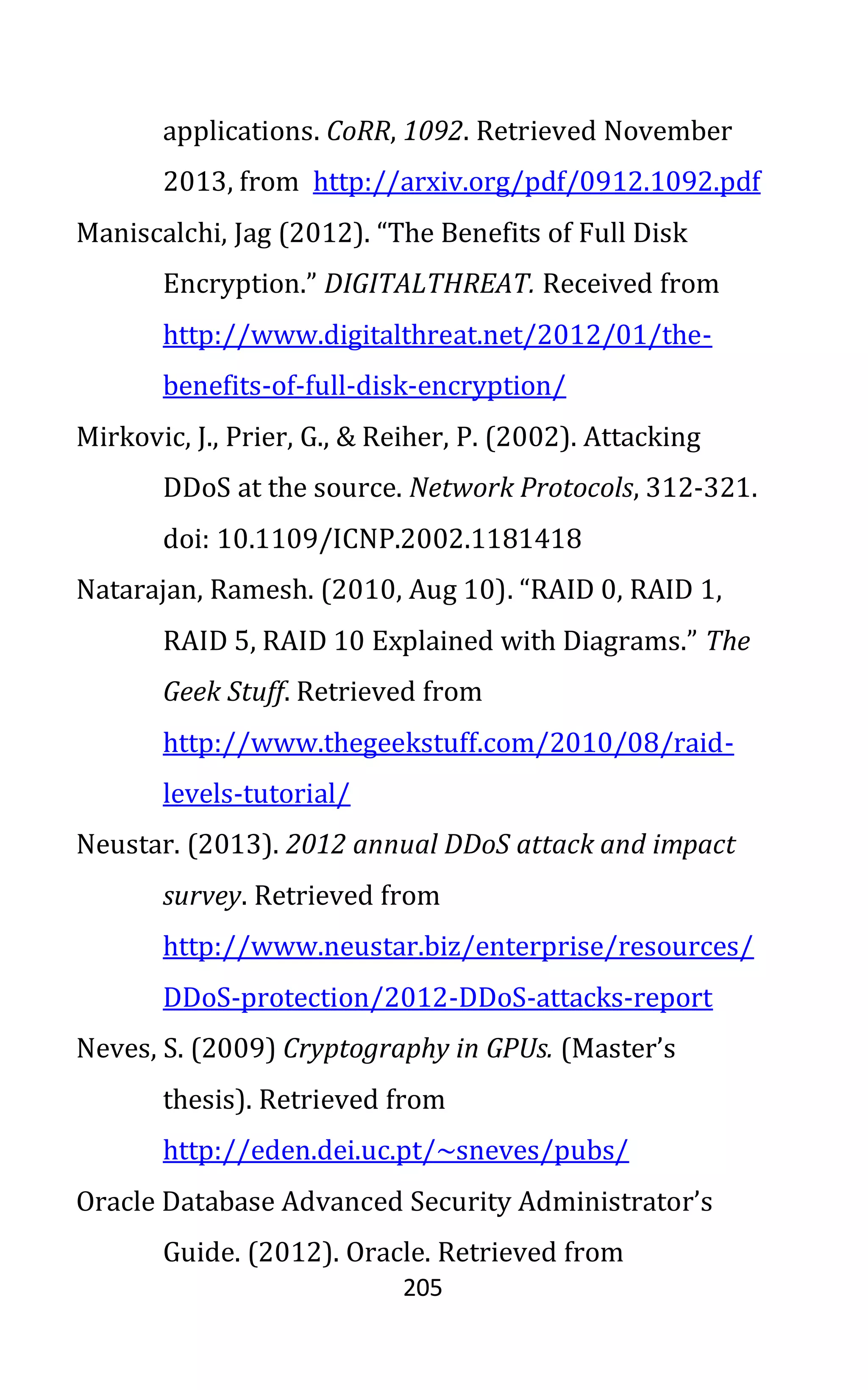 205
applications. CoRR, 1092. Retrieved November
2013, from http://arxiv.org/pdf/0912.1092.pdf
Maniscalchi, Jag (2012). “The Benefits of Full Disk
Encryption.” DIGITALTHREAT. Received from
http://www.digitalthreat.net/2012/01/the-
benefits-of-full-disk-encryption/
Mirkovic, J., Prier, G., & Reiher, P. (2002). Attacking
DDoS at the source. Network Protocols, 312-321.
doi: 10.1109/ICNP.2002.1181418
Natarajan, Ramesh. (2010, Aug 10). “RAID 0, RAID 1,
RAID 5, RAID 10 Explained with Diagrams.” The
Geek Stuff. Retrieved from
http://www.thegeekstuff.com/2010/08/raid-
levels-tutorial/
Neustar. (2013). 2012 annual DDoS attack and impact
survey. Retrieved from
http://www.neustar.biz/enterprise/resources/
DDoS-protection/2012-DDoS-attacks-report
Neves, S. (2009) Cryptography in GPUs. (Master’s
thesis). Retrieved from
http://eden.dei.uc.pt/~sneves/pubs/
Oracle Database Advanced Security Administrator’s
Guide. (2012). Oracle. Retrieved from
 