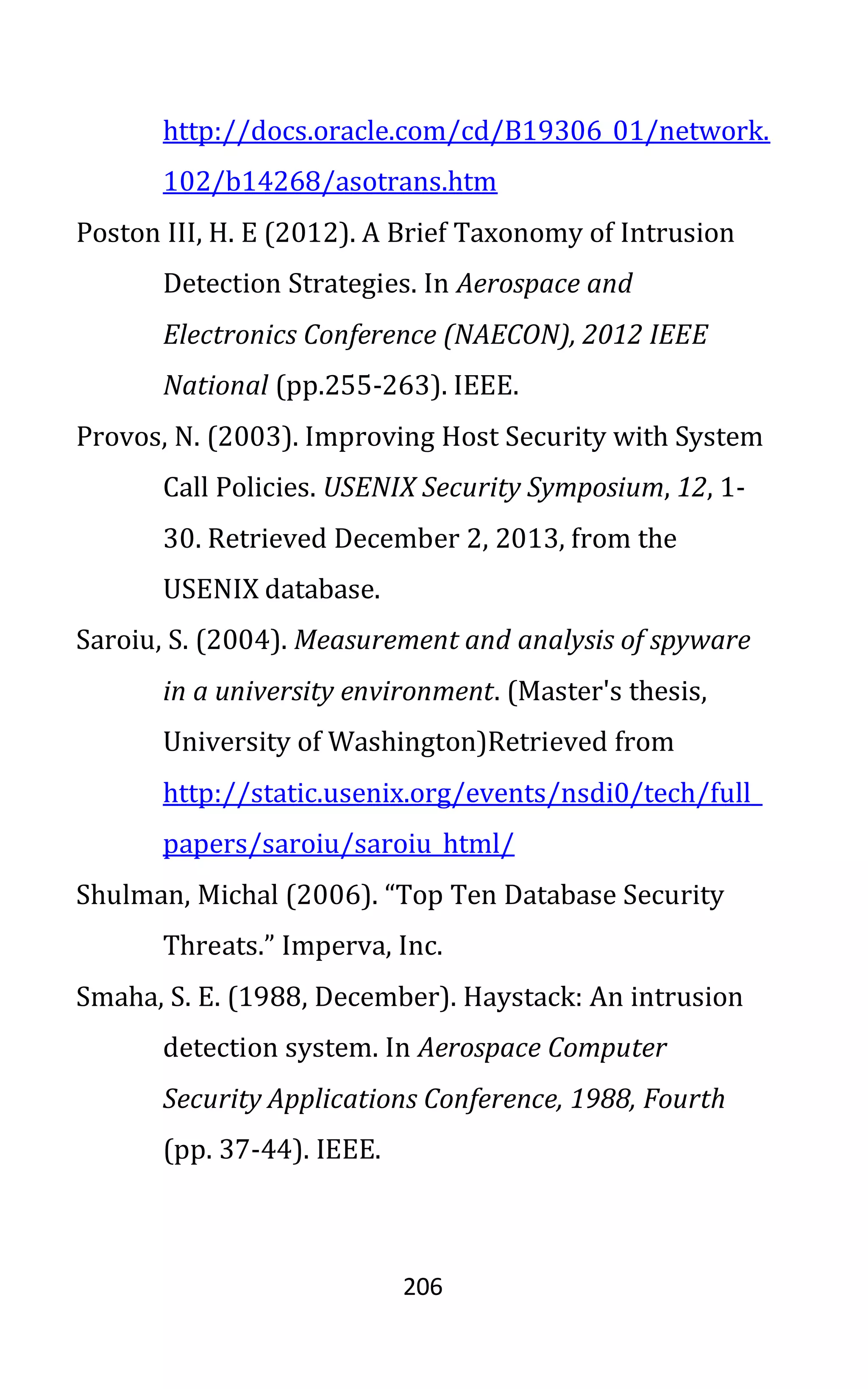 206
http://docs.oracle.com/cd/B19306_01/network.
102/b14268/asotrans.htm
Poston III, H. E (2012). A Brief Taxonomy of Intrusion
Detection Strategies. In Aerospace and
Electronics Conference (NAECON), 2012 IEEE
National (pp.255-263). IEEE.
Provos, N. (2003). Improving Host Security with System
Call Policies. USENIX Security Symposium, 12, 1-
30. Retrieved December 2, 2013, from the
USENIX database.
Saroiu, S. (2004). Measurement and analysis of spyware
in a university environment. (Master's thesis,
University of Washington)Retrieved from
http://static.usenix.org/events/nsdi0/tech/full_
papers/saroiu/saroiu_html/
Shulman, Michal (2006). “Top Ten Database Security
Threats.” Imperva, Inc.
Smaha, S. E. (1988, December). Haystack: An intrusion
detection system. In Aerospace Computer
Security Applications Conference, 1988, Fourth
(pp. 37-44). IEEE.
 