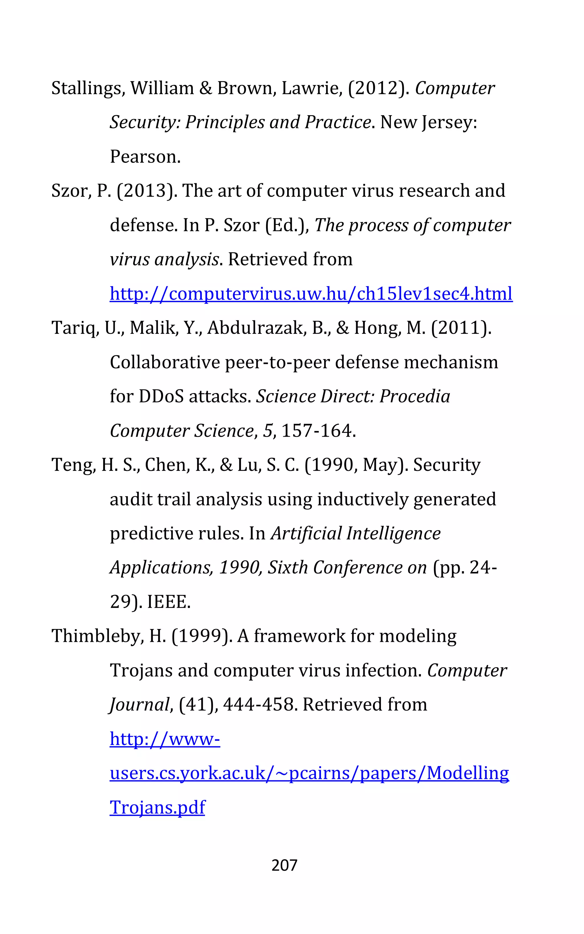 207
Stallings, William & Brown, Lawrie, (2012). Computer
Security: Principles and Practice. New Jersey:
Pearson.
Szor, P. (2013). The art of computer virus research and
defense. In P. Szor (Ed.), The process of computer
virus analysis. Retrieved from
http://computervirus.uw.hu/ch15lev1sec4.html
Tariq, U., Malik, Y., Abdulrazak, B., & Hong, M. (2011).
Collaborative peer-to-peer defense mechanism
for DDoS attacks. Science Direct: Procedia
Computer Science, 5, 157-164.
Teng, H. S., Chen, K., & Lu, S. C. (1990, May). Security
audit trail analysis using inductively generated
predictive rules. In Artificial Intelligence
Applications, 1990, Sixth Conference on (pp. 24-
29). IEEE.
Thimbleby, H. (1999). A framework for modeling
Trojans and computer virus infection. Computer
Journal, (41), 444-458. Retrieved from
http://www-
users.cs.york.ac.uk/~pcairns/papers/Modelling
Trojans.pdf
 