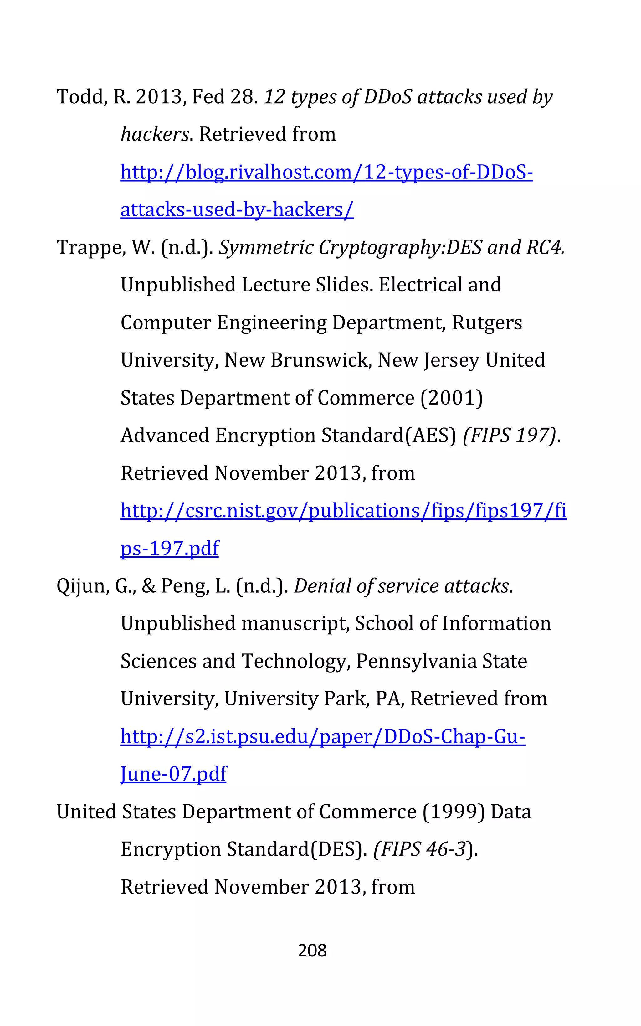 208
Todd, R. 2013, Fed 28. 12 types of DDoS attacks used by
hackers. Retrieved from
http://blog.rivalhost.com/12-types-of-DDoS-
attacks-used-by-hackers/
Trappe, W. (n.d.). Symmetric Cryptography:DES and RC4.
Unpublished Lecture Slides. Electrical and
Computer Engineering Department, Rutgers
University, New Brunswick, New Jersey United
States Department of Commerce (2001)
Advanced Encryption Standard(AES) (FIPS 197).
Retrieved November 2013, from
http://csrc.nist.gov/publications/fips/fips197/fi
ps-197.pdf
Qijun, G., & Peng, L. (n.d.). Denial of service attacks.
Unpublished manuscript, School of Information
Sciences and Technology, Pennsylvania State
University, University Park, PA, Retrieved from
http://s2.ist.psu.edu/paper/DDoS-Chap-Gu-
June-07.pdf
United States Department of Commerce (1999) Data
Encryption Standard(DES). (FIPS 46-3).
Retrieved November 2013, from
 