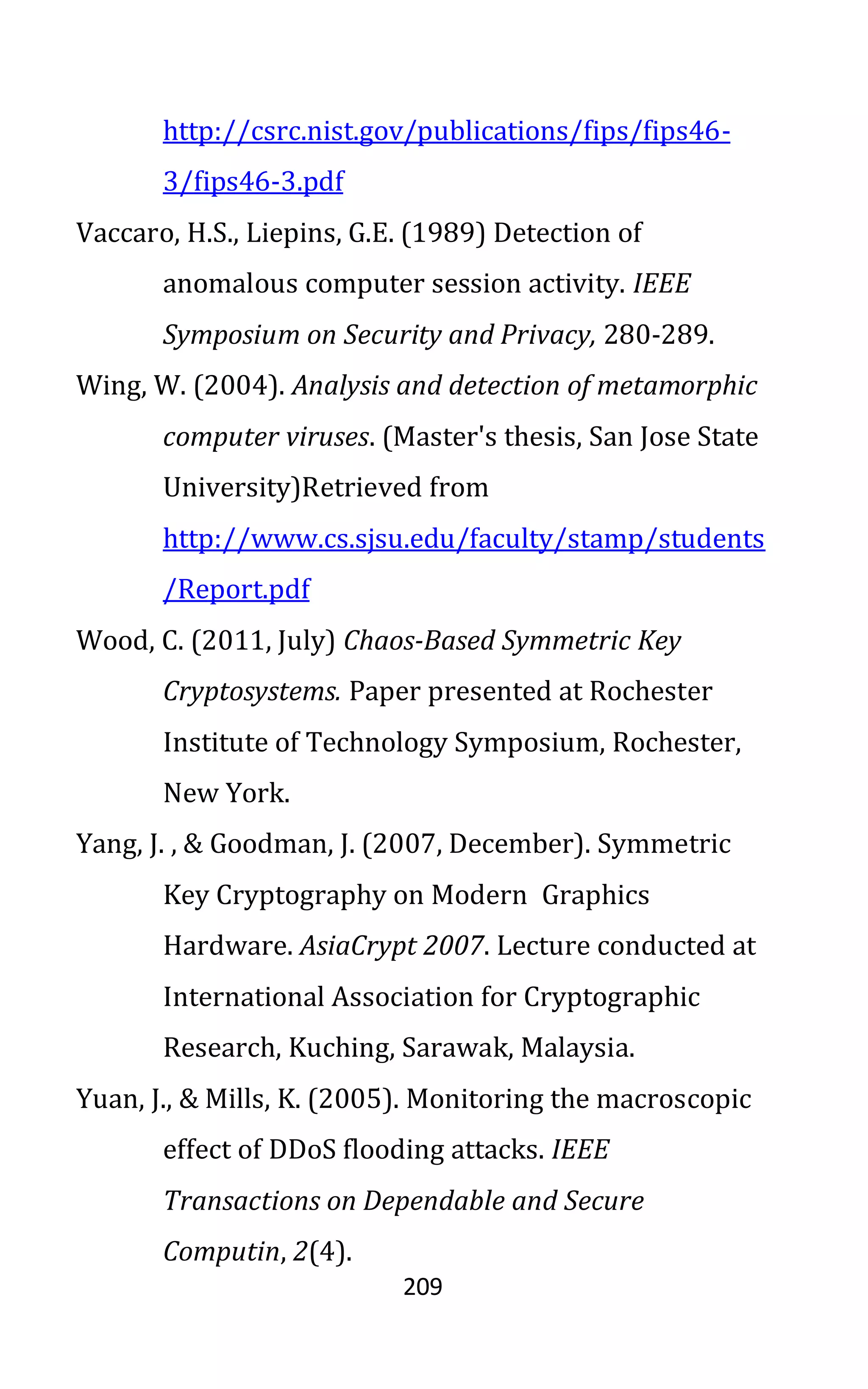 209
http://csrc.nist.gov/publications/fips/fips46-
3/fips46-3.pdf
Vaccaro, H.S., Liepins, G.E. (1989) Detection of
anomalous computer session activity. IEEE
Symposium on Security and Privacy, 280-289.
Wing, W. (2004). Analysis and detection of metamorphic
computer viruses. (Master's thesis, San Jose State
University)Retrieved from
http://www.cs.sjsu.edu/faculty/stamp/students
/Report.pdf
Wood, C. (2011, July) Chaos-Based Symmetric Key
Cryptosystems. Paper presented at Rochester
Institute of Technology Symposium, Rochester,
New York.
Yang, J. , & Goodman, J. (2007, December). Symmetric
Key Cryptography on Modern Graphics
Hardware. AsiaCrypt 2007. Lecture conducted at
International Association for Cryptographic
Research, Kuching, Sarawak, Malaysia.
Yuan, J., & Mills, K. (2005). Monitoring the macroscopic
effect of DDoS flooding attacks. IEEE
Transactions on Dependable and Secure
Computin, 2(4).
 