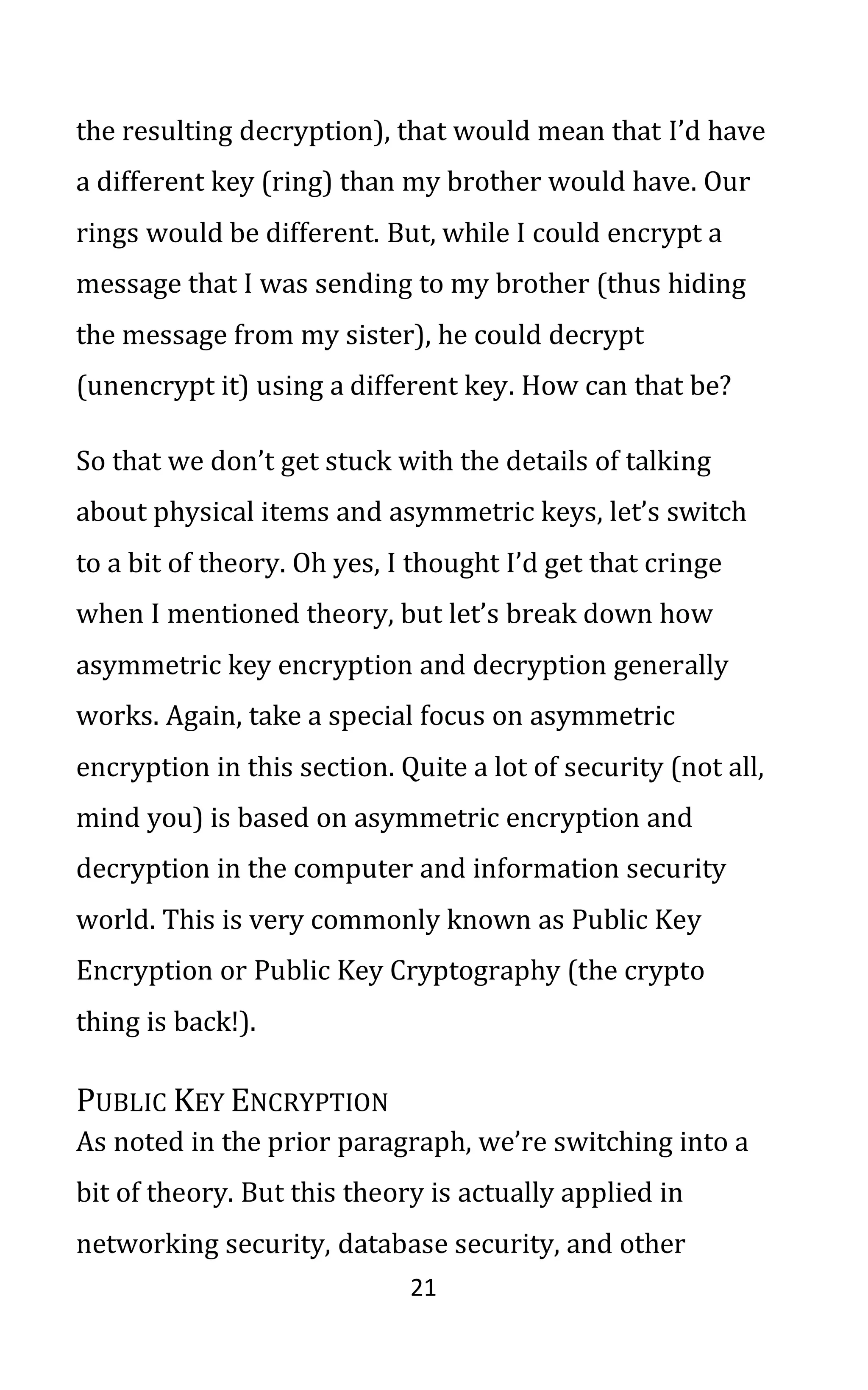 21
the resulting decryption), that would mean that I’d have
a different key (ring) than my brother would have. Our
rings would be different. But, while I could encrypt a
message that I was sending to my brother (thus hiding
the message from my sister), he could decrypt
(unencrypt it) using a different key. How can that be?
So that we don’t get stuck with the details of talking
about physical items and asymmetric keys, let’s switch
to a bit of theory. Oh yes, I thought I’d get that cringe
when I mentioned theory, but let’s break down how
asymmetric key encryption and decryption generally
works. Again, take a special focus on asymmetric
encryption in this section. Quite a lot of security (not all,
mind you) is based on asymmetric encryption and
decryption in the computer and information security
world. This is very commonly known as Public Key
Encryption or Public Key Cryptography (the crypto
thing is back!).
PUBLIC KEY ENCRYPTION
As noted in the prior paragraph, we’re switching into a
bit of theory. But this theory is actually applied in
networking security, database security, and other
 