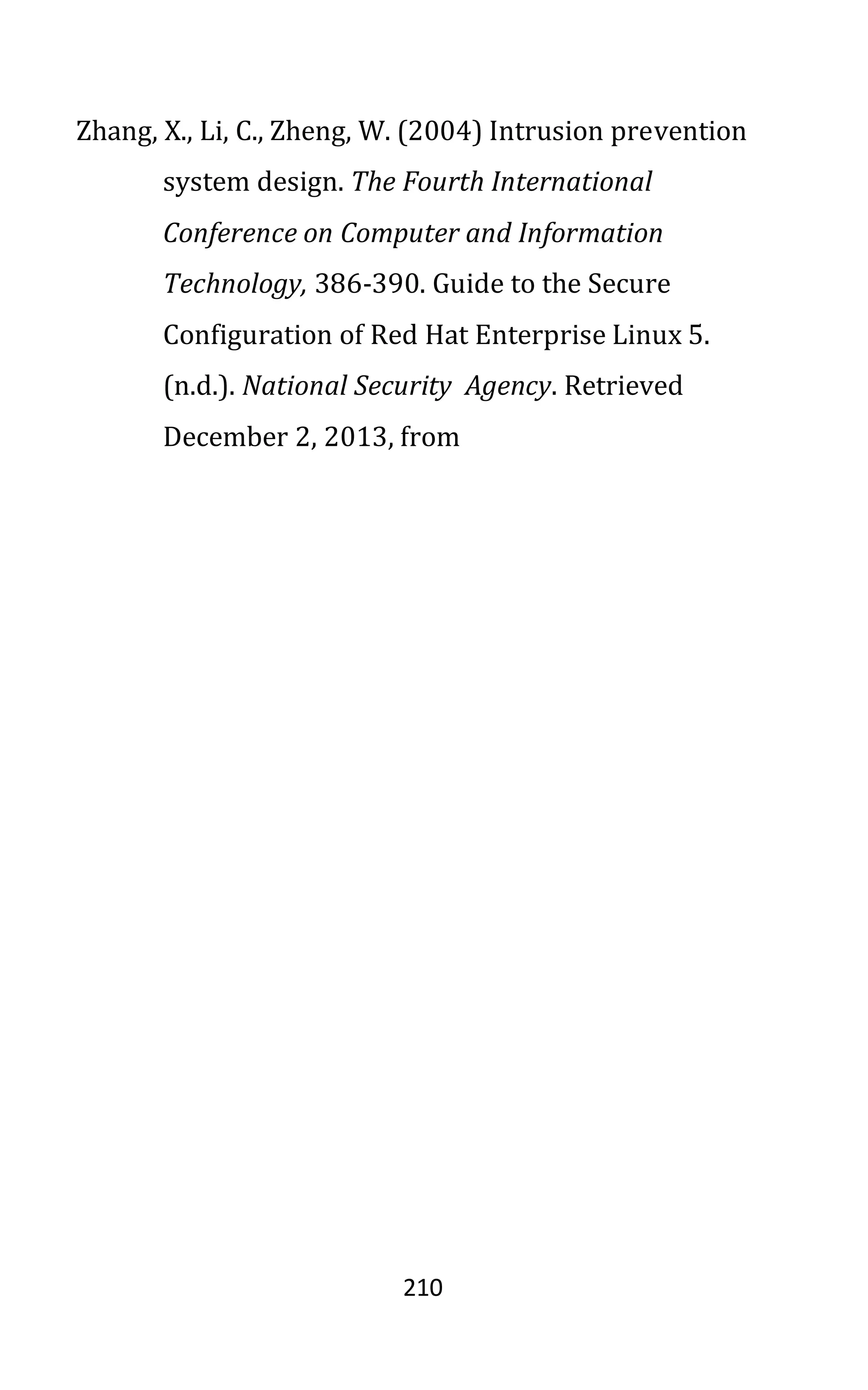 210
Zhang, X., Li, C., Zheng, W. (2004) Intrusion prevention
system design. The Fourth International
Conference on Computer and Information
Technology, 386-390. Guide to the Secure
Configuration of Red Hat Enterprise Linux 5.
(n.d.). National Security Agency. Retrieved
December 2, 2013, from
 