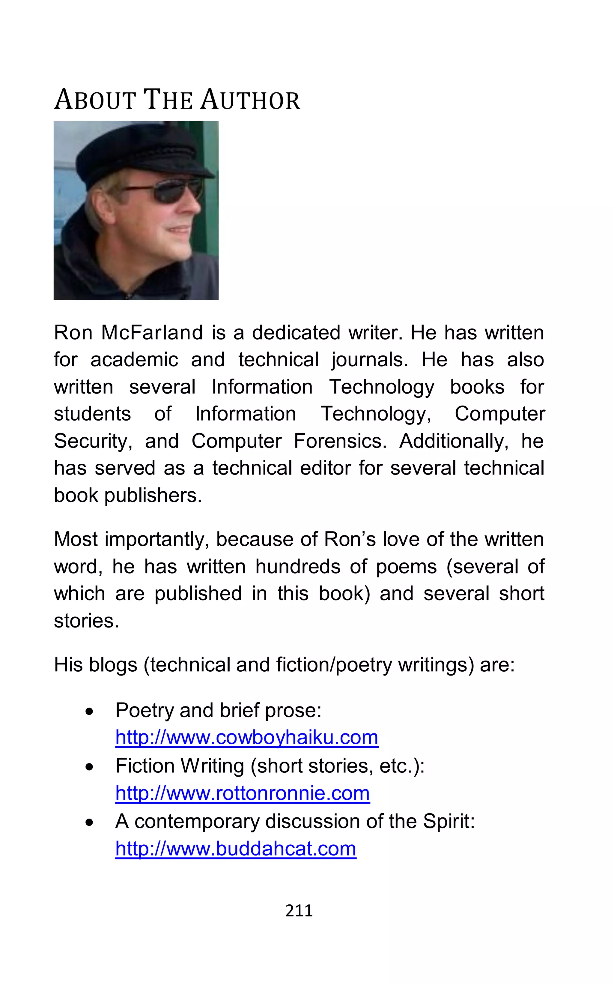 211
ABOUT THE AUTHOR
Ron McFarland is a dedicated writer. He has written
for academic and technical journals. He has also
written several Information Technology books for
students of Information Technology, Computer
Security, and Computer Forensics. Additionally, he
has served as a technical editor for several technical
book publishers.
Most importantly, because of Ron’s love of the written
word, he has written hundreds of poems (several of
which are published in this book) and several short
stories.
His blogs (technical and fiction/poetry writings) are:
• Poetry and brief prose:
http://www.cowboyhaiku.com
• Fiction Writing (short stories, etc.):
http://www.rottonronnie.com
• A contemporary discussion of the Spirit:
http://www.buddahcat.com
 