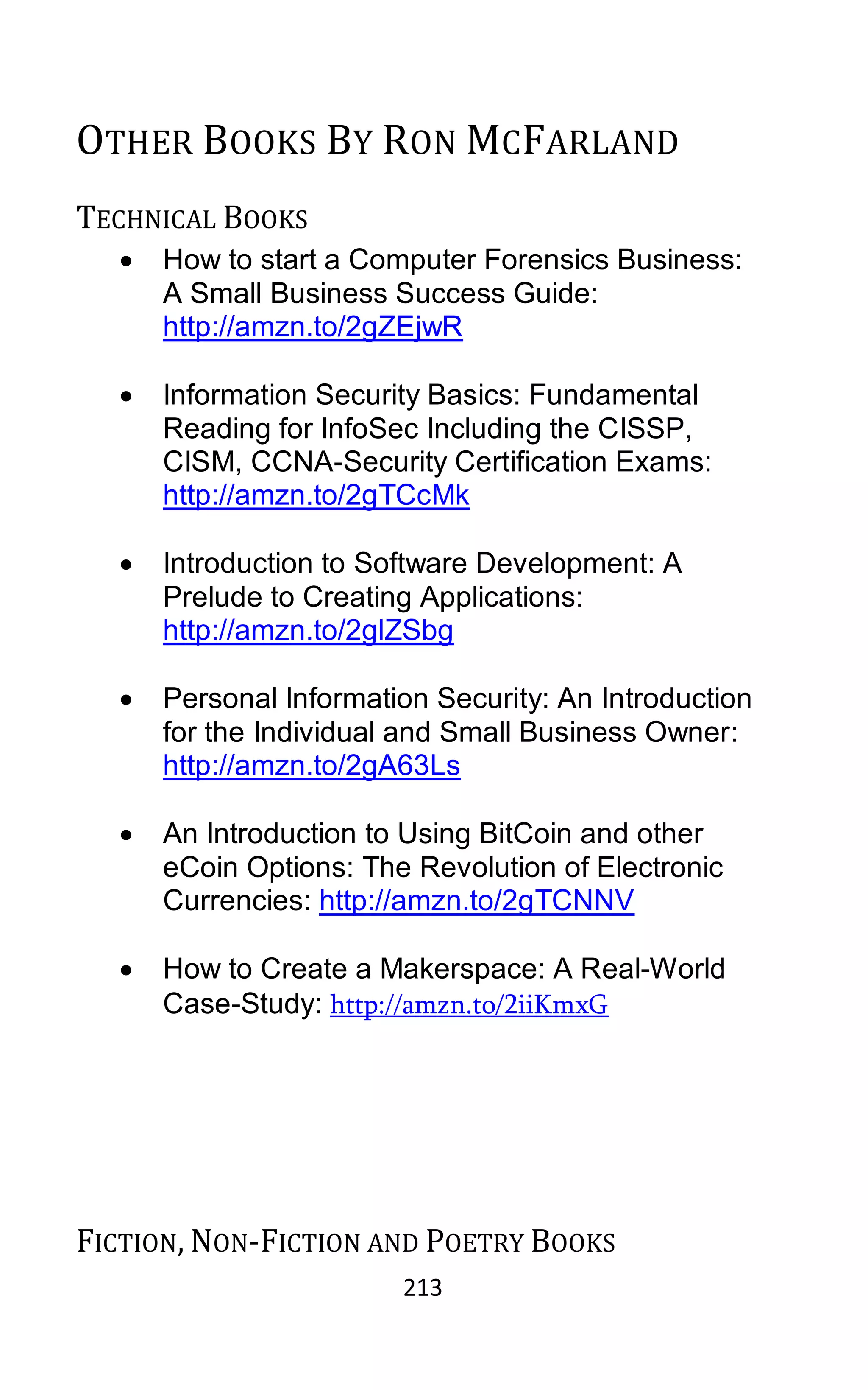 213
OTHER BOOKS BY RON MCFARLAND
TECHNICAL BOOKS
• How to start a Computer Forensics Business:
A Small Business Success Guide:
http://amzn.to/2gZEjwR
• Information Security Basics: Fundamental
Reading for InfoSec Including the CISSP,
CISM, CCNA-Security Certification Exams:
http://amzn.to/2gTCcMk
• Introduction to Software Development: A
Prelude to Creating Applications:
http://amzn.to/2glZSbg
• Personal Information Security: An Introduction
for the Individual and Small Business Owner:
http://amzn.to/2gA63Ls
• An Introduction to Using BitCoin and other
eCoin Options: The Revolution of Electronic
Currencies: http://amzn.to/2gTCNNV
• How to Create a Makerspace: A Real-World
Case-Study: http://amzn.to/2iiKmxG
FICTION, NON-FICTION AND POETRY BOOKS
 