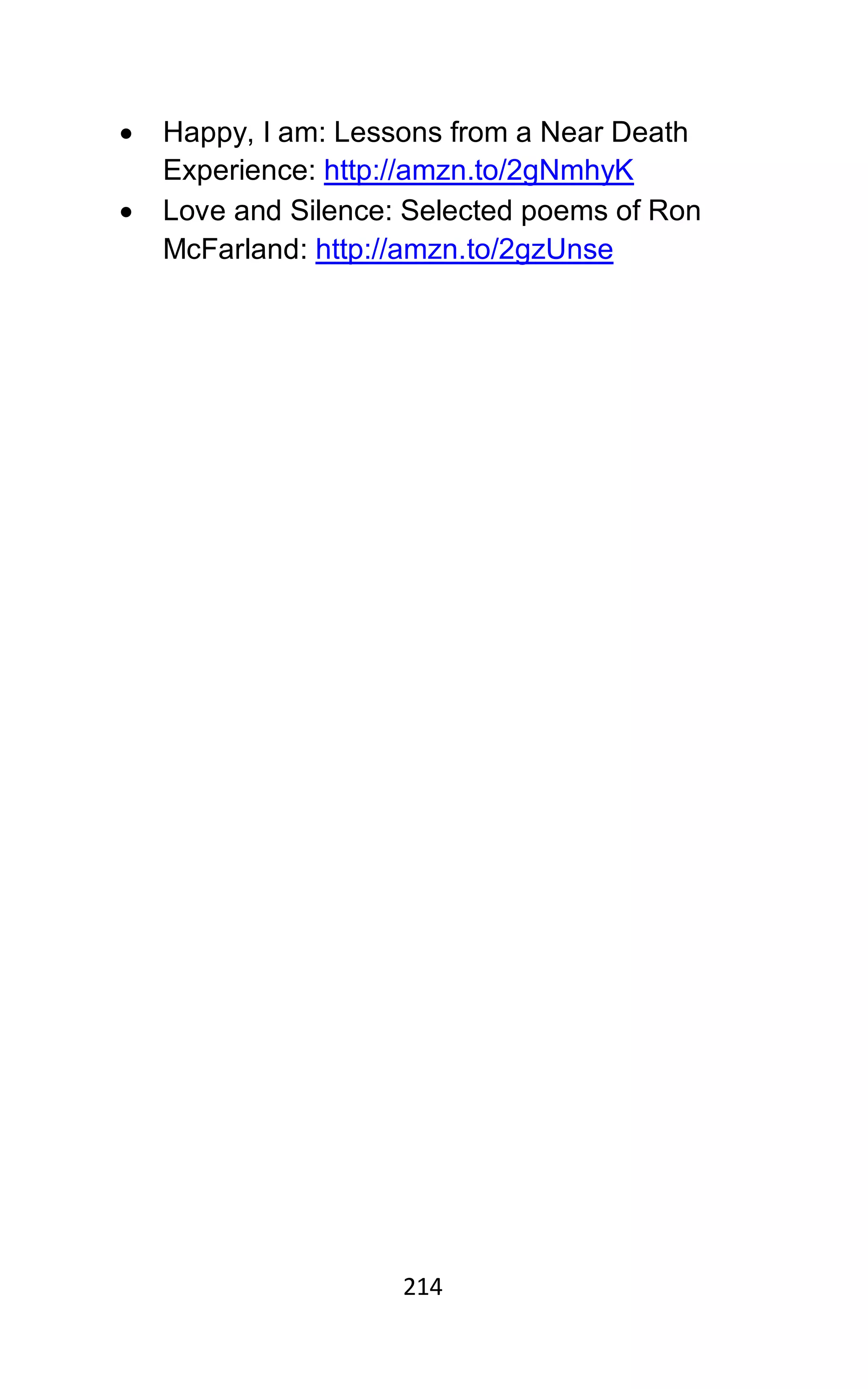 214
• Happy, I am: Lessons from a Near Death
Experience: http://amzn.to/2gNmhyK
• Love and Silence: Selected poems of Ron
McFarland: http://amzn.to/2gzUnse
 