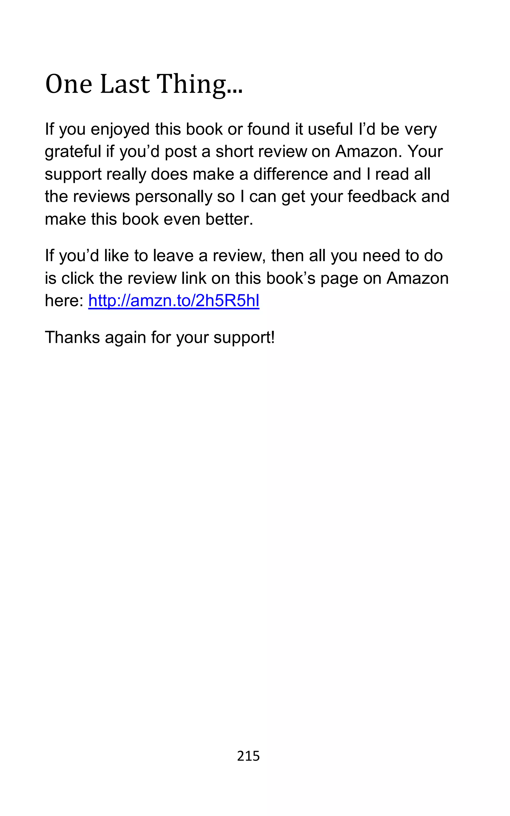 215
One Last Thing...
If you enjoyed this book or found it useful I’d be very
grateful if you’d post a short review on Amazon. Your
support really does make a difference and I read all
the reviews personally so I can get your feedback and
make this book even better.
If you’d like to leave a review, then all you need to do
is click the review link on this book’s page on Amazon
here: http://amzn.to/2h5R5hl
Thanks again for your support!
 