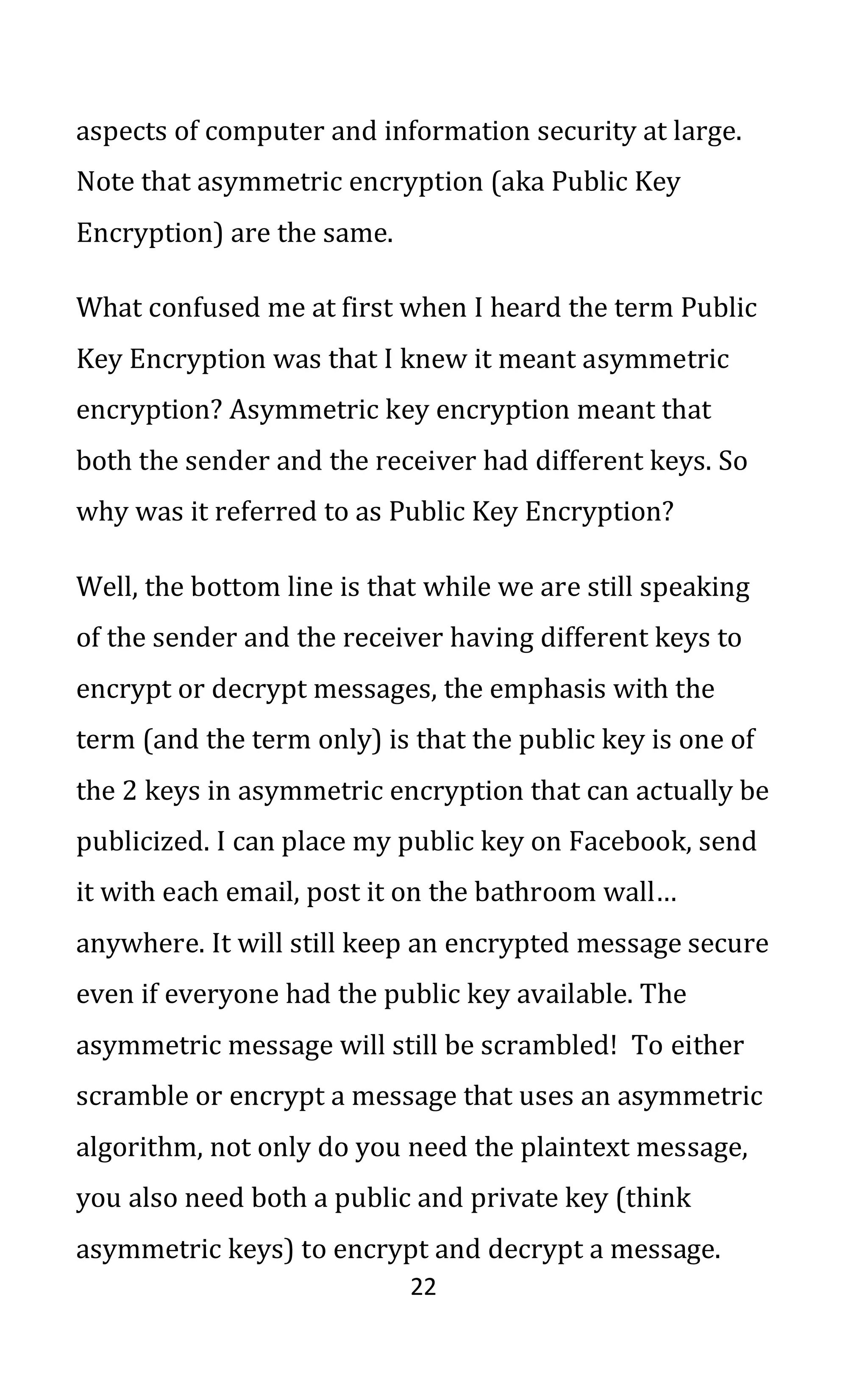 22
aspects of computer and information security at large.
Note that asymmetric encryption (aka Public Key
Encryption) are the same.
What confused me at first when I heard the term Public
Key Encryption was that I knew it meant asymmetric
encryption? Asymmetric key encryption meant that
both the sender and the receiver had different keys. So
why was it referred to as Public Key Encryption?
Well, the bottom line is that while we are still speaking
of the sender and the receiver having different keys to
encrypt or decrypt messages, the emphasis with the
term (and the term only) is that the public key is one of
the 2 keys in asymmetric encryption that can actually be
publicized. I can place my public key on Facebook, send
it with each email, post it on the bathroom wall…
anywhere. It will still keep an encrypted message secure
even if everyone had the public key available. The
asymmetric message will still be scrambled! To either
scramble or encrypt a message that uses an asymmetric
algorithm, not only do you need the plaintext message,
you also need both a public and private key (think
asymmetric keys) to encrypt and decrypt a message.
 
