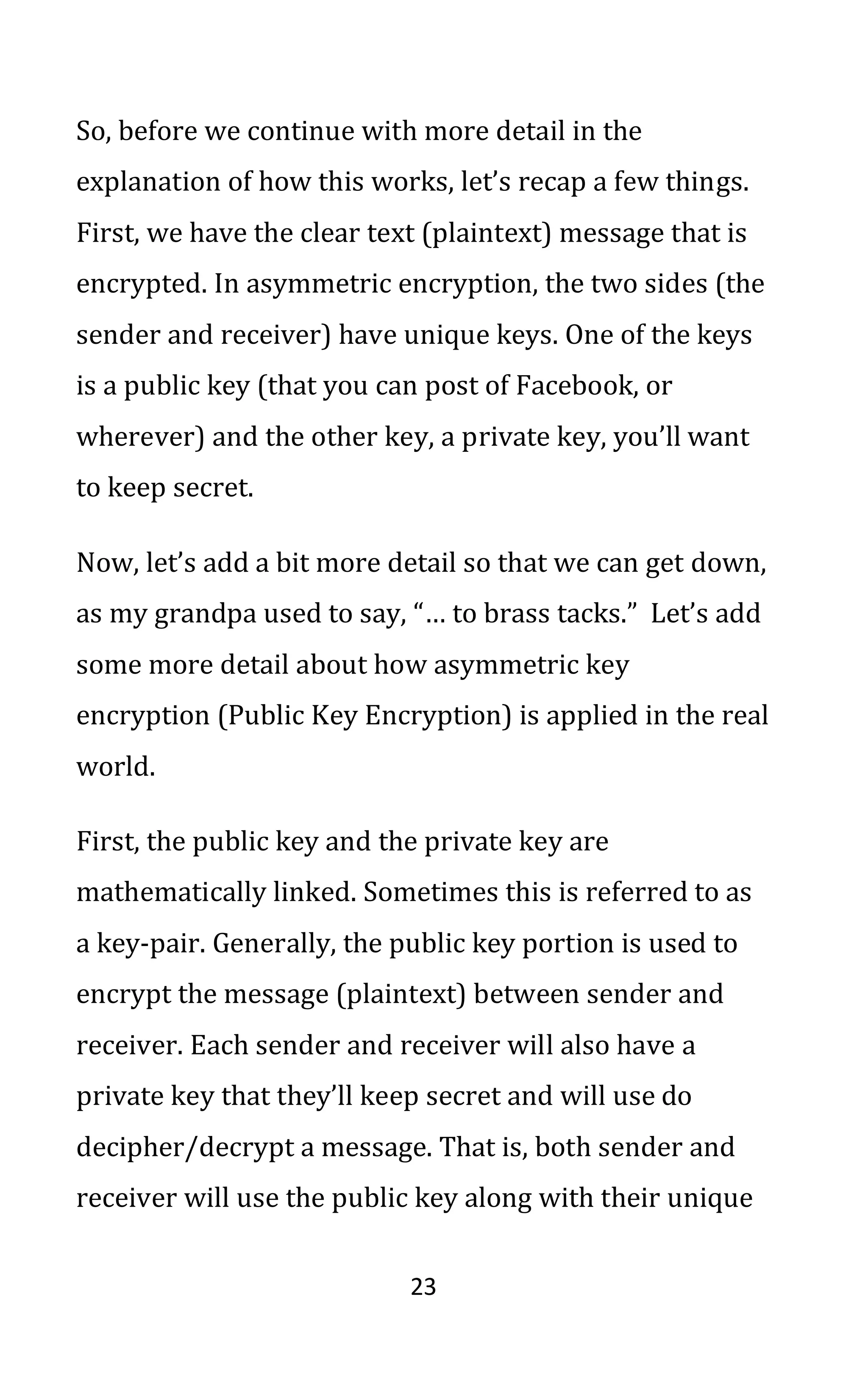 23
So, before we continue with more detail in the
explanation of how this works, let’s recap a few things.
First, we have the clear text (plaintext) message that is
encrypted. In asymmetric encryption, the two sides (the
sender and receiver) have unique keys. One of the keys
is a public key (that you can post of Facebook, or
wherever) and the other key, a private key, you’ll want
to keep secret.
Now, let’s add a bit more detail so that we can get down,
as my grandpa used to say, “… to brass tacks.” Let’s add
some more detail about how asymmetric key
encryption (Public Key Encryption) is applied in the real
world.
First, the public key and the private key are
mathematically linked. Sometimes this is referred to as
a key-pair. Generally, the public key portion is used to
encrypt the message (plaintext) between sender and
receiver. Each sender and receiver will also have a
private key that they’ll keep secret and will use do
decipher/decrypt a message. That is, both sender and
receiver will use the public key along with their unique
 