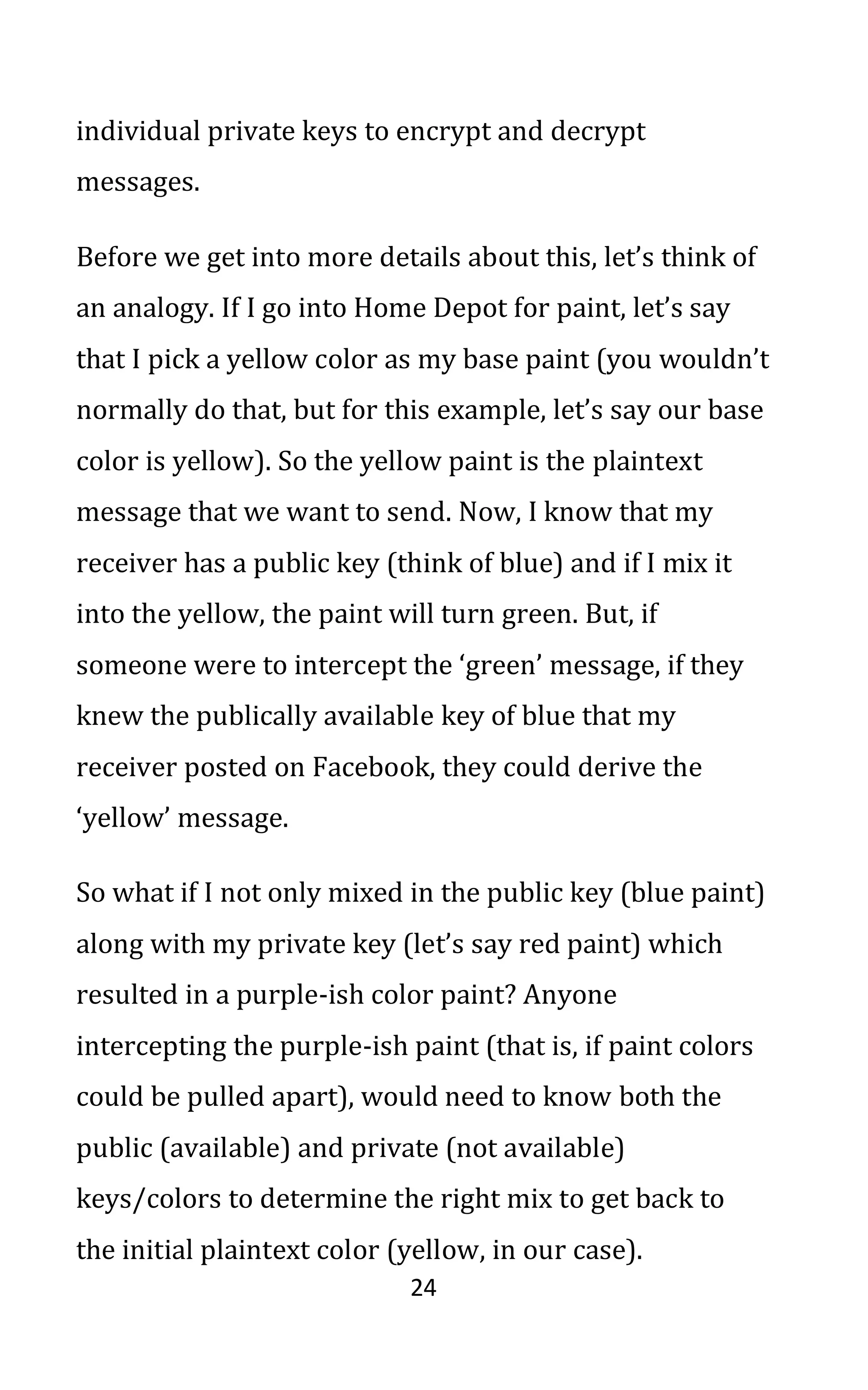 24
individual private keys to encrypt and decrypt
messages.
Before we get into more details about this, let’s think of
an analogy. If I go into Home Depot for paint, let’s say
that I pick a yellow color as my base paint (you wouldn’t
normally do that, but for this example, let’s say our base
color is yellow). So the yellow paint is the plaintext
message that we want to send. Now, I know that my
receiver has a public key (think of blue) and if I mix it
into the yellow, the paint will turn green. But, if
someone were to intercept the ‘green’ message, if they
knew the publically available key of blue that my
receiver posted on Facebook, they could derive the
‘yellow’ message.
So what if I not only mixed in the public key (blue paint)
along with my private key (let’s say red paint) which
resulted in a purple-ish color paint? Anyone
intercepting the purple-ish paint (that is, if paint colors
could be pulled apart), would need to know both the
public (available) and private (not available)
keys/colors to determine the right mix to get back to
the initial plaintext color (yellow, in our case).
 