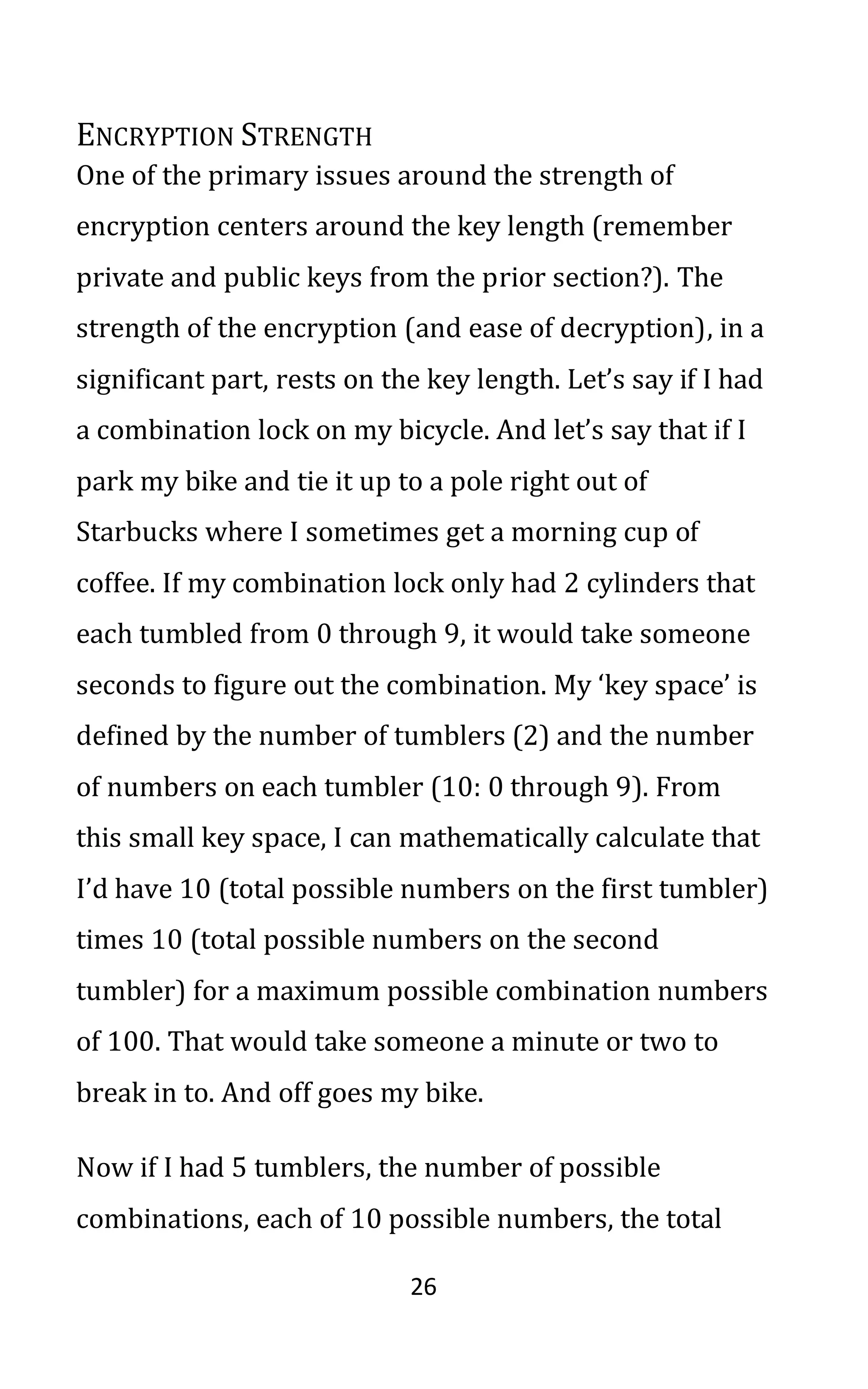 26
ENCRYPTION STRENGTH
One of the primary issues around the strength of
encryption centers around the key length (remember
private and public keys from the prior section?). The
strength of the encryption (and ease of decryption), in a
significant part, rests on the key length. Let’s say if I had
a combination lock on my bicycle. And let’s say that if I
park my bike and tie it up to a pole right out of
Starbucks where I sometimes get a morning cup of
coffee. If my combination lock only had 2 cylinders that
each tumbled from 0 through 9, it would take someone
seconds to figure out the combination. My ‘key space’ is
defined by the number of tumblers (2) and the number
of numbers on each tumbler (10: 0 through 9). From
this small key space, I can mathematically calculate that
I’d have 10 (total possible numbers on the first tumbler)
times 10 (total possible numbers on the second
tumbler) for a maximum possible combination numbers
of 100. That would take someone a minute or two to
break in to. And off goes my bike.
Now if I had 5 tumblers, the number of possible
combinations, each of 10 possible numbers, the total
 