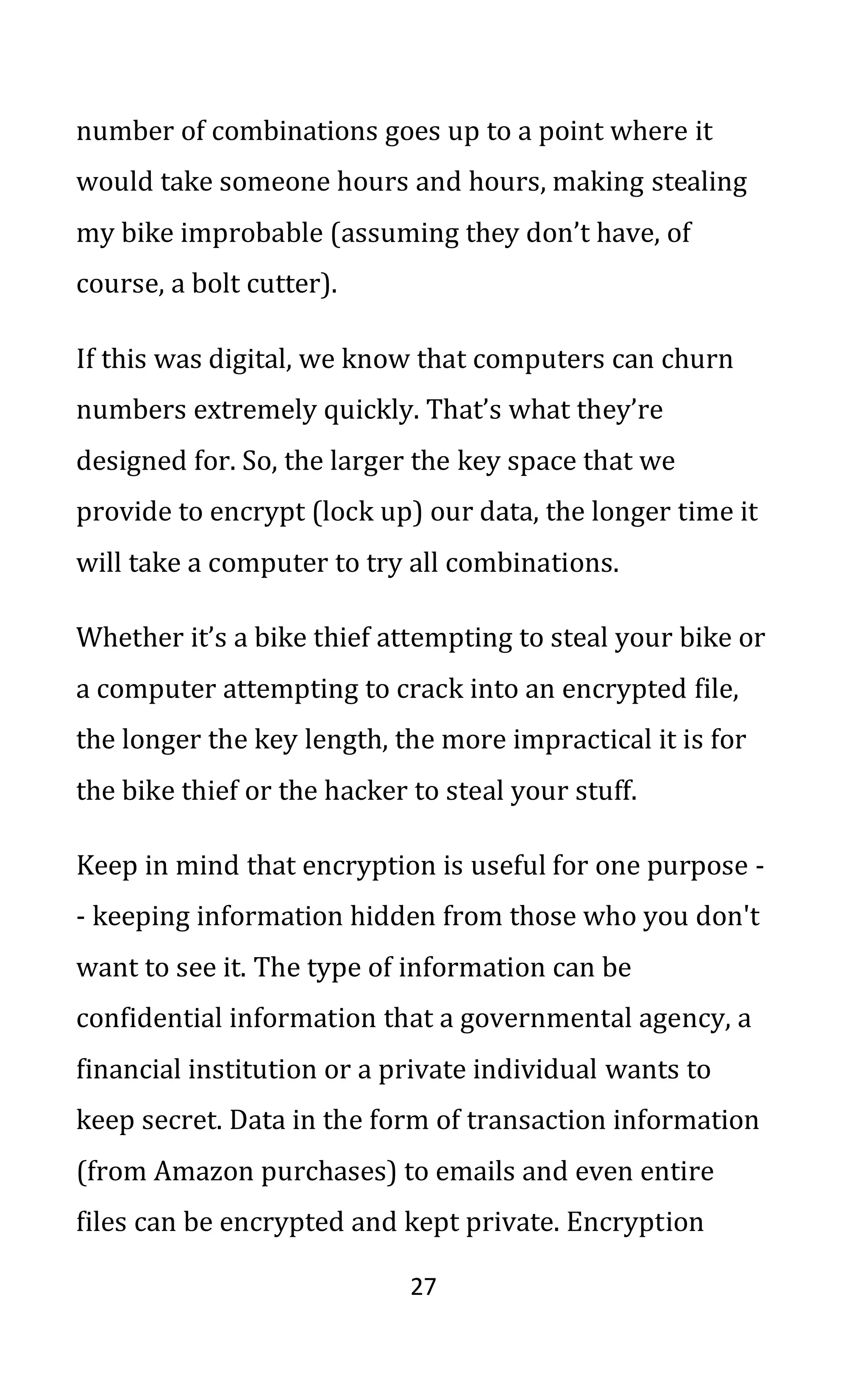 27
number of combinations goes up to a point where it
would take someone hours and hours, making stealing
my bike improbable (assuming they don’t have, of
course, a bolt cutter).
If this was digital, we know that computers can churn
numbers extremely quickly. That’s what they’re
designed for. So, the larger the key space that we
provide to encrypt (lock up) our data, the longer time it
will take a computer to try all combinations.
Whether it’s a bike thief attempting to steal your bike or
a computer attempting to crack into an encrypted file,
the longer the key length, the more impractical it is for
the bike thief or the hacker to steal your stuff.
Keep in mind that encryption is useful for one purpose -
- keeping information hidden from those who you don't
want to see it. The type of information can be
confidential information that a governmental agency, a
financial institution or a private individual wants to
keep secret. Data in the form of transaction information
(from Amazon purchases) to emails and even entire
files can be encrypted and kept private. Encryption
 