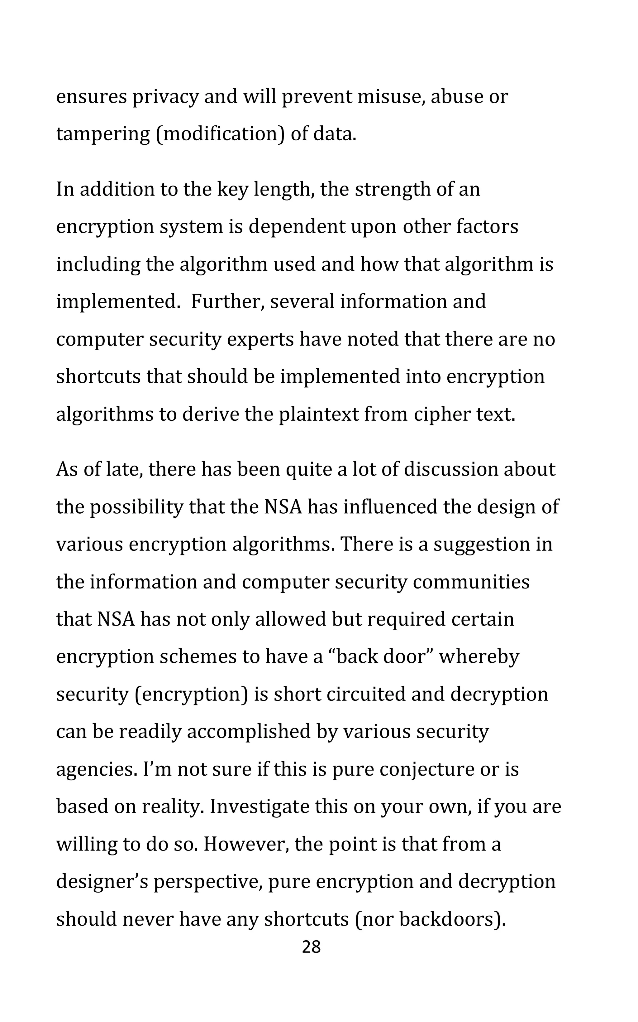 28
ensures privacy and will prevent misuse, abuse or
tampering (modification) of data.
In addition to the key length, the strength of an
encryption system is dependent upon other factors
including the algorithm used and how that algorithm is
implemented. Further, several information and
computer security experts have noted that there are no
shortcuts that should be implemented into encryption
algorithms to derive the plaintext from cipher text.
As of late, there has been quite a lot of discussion about
the possibility that the NSA has influenced the design of
various encryption algorithms. There is a suggestion in
the information and computer security communities
that NSA has not only allowed but required certain
encryption schemes to have a “back door” whereby
security (encryption) is short circuited and decryption
can be readily accomplished by various security
agencies. I’m not sure if this is pure conjecture or is
based on reality. Investigate this on your own, if you are
willing to do so. However, the point is that from a
designer’s perspective, pure encryption and decryption
should never have any shortcuts (nor backdoors).
 