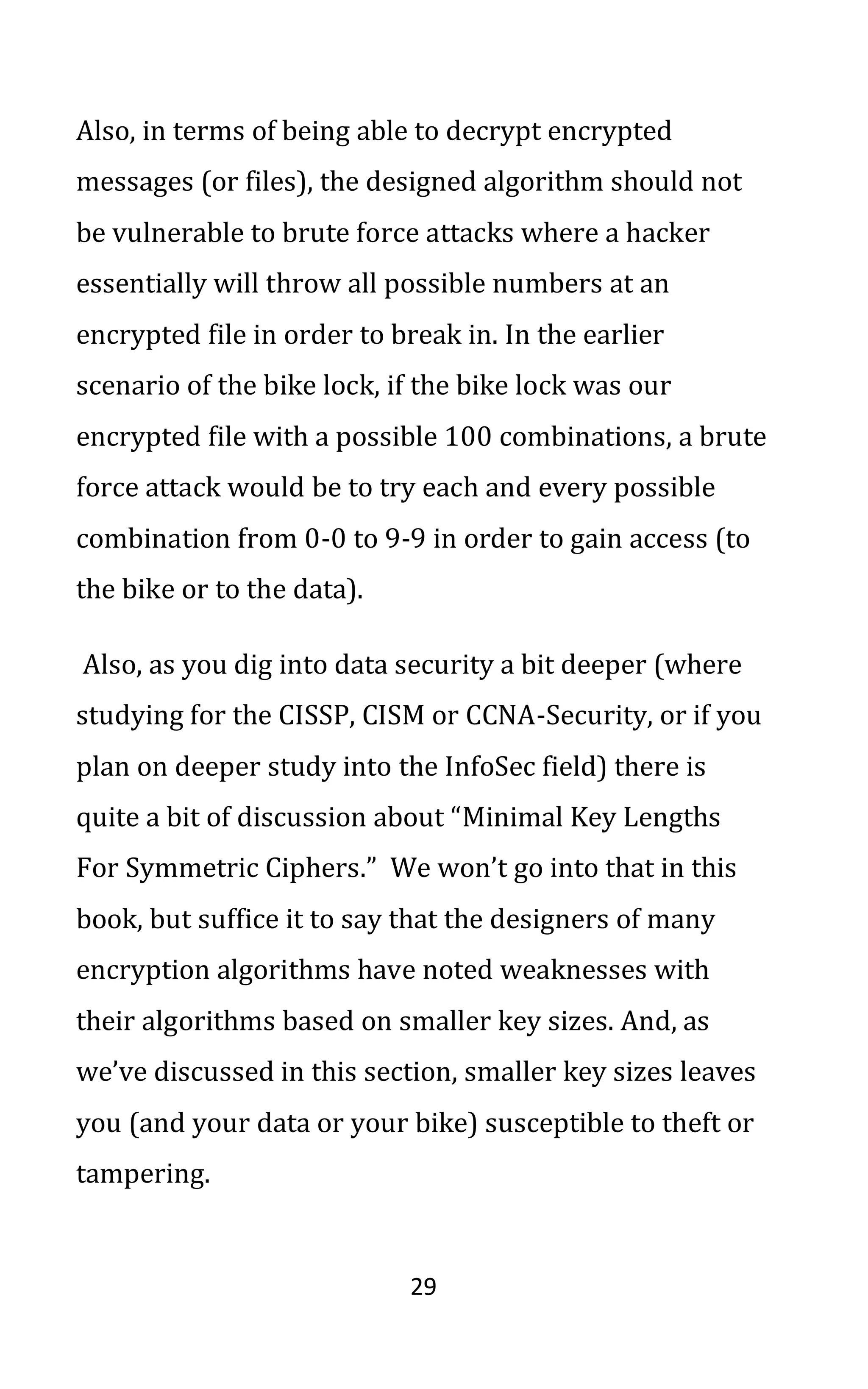 29
Also, in terms of being able to decrypt encrypted
messages (or files), the designed algorithm should not
be vulnerable to brute force attacks where a hacker
essentially will throw all possible numbers at an
encrypted file in order to break in. In the earlier
scenario of the bike lock, if the bike lock was our
encrypted file with a possible 100 combinations, a brute
force attack would be to try each and every possible
combination from 0-0 to 9-9 in order to gain access (to
the bike or to the data).
Also, as you dig into data security a bit deeper (where
studying for the CISSP, CISM or CCNA-Security, or if you
plan on deeper study into the InfoSec field) there is
quite a bit of discussion about “Minimal Key Lengths
For Symmetric Ciphers.” We won’t go into that in this
book, but suffice it to say that the designers of many
encryption algorithms have noted weaknesses with
their algorithms based on smaller key sizes. And, as
we’ve discussed in this section, smaller key sizes leaves
you (and your data or your bike) susceptible to theft or
tampering.
 