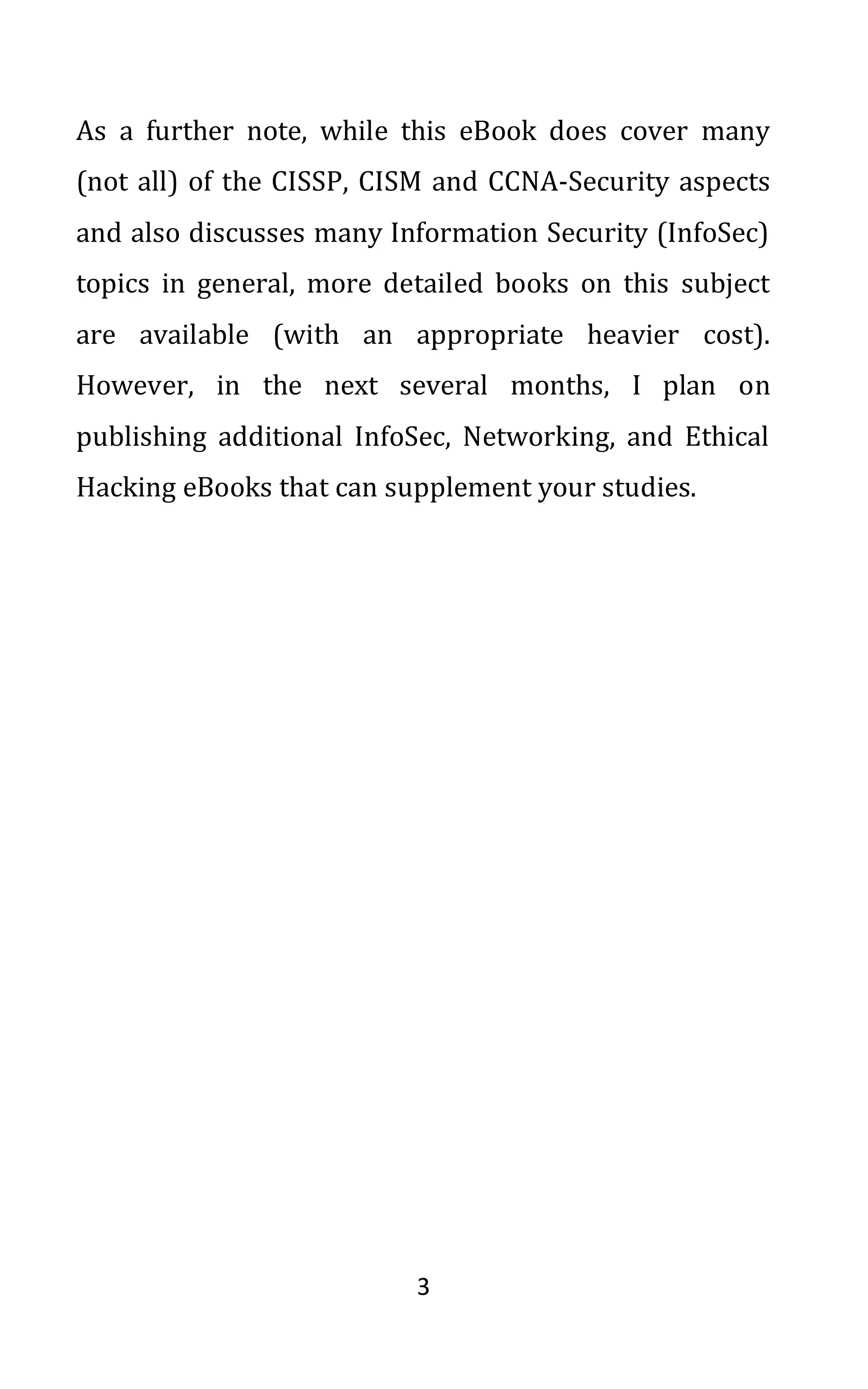 3
As a further note, while this eBook does cover many
(not all) of the CISSP, CISM and CCNA-Security aspects
and also discusses many Information Security (InfoSec)
topics in general, more detailed books on this subject
are available (with an appropriate heavier cost).
However, in the next several months, I plan on
publishing additional InfoSec, Networking, and Ethical
Hacking eBooks that can supplement your studies.
 