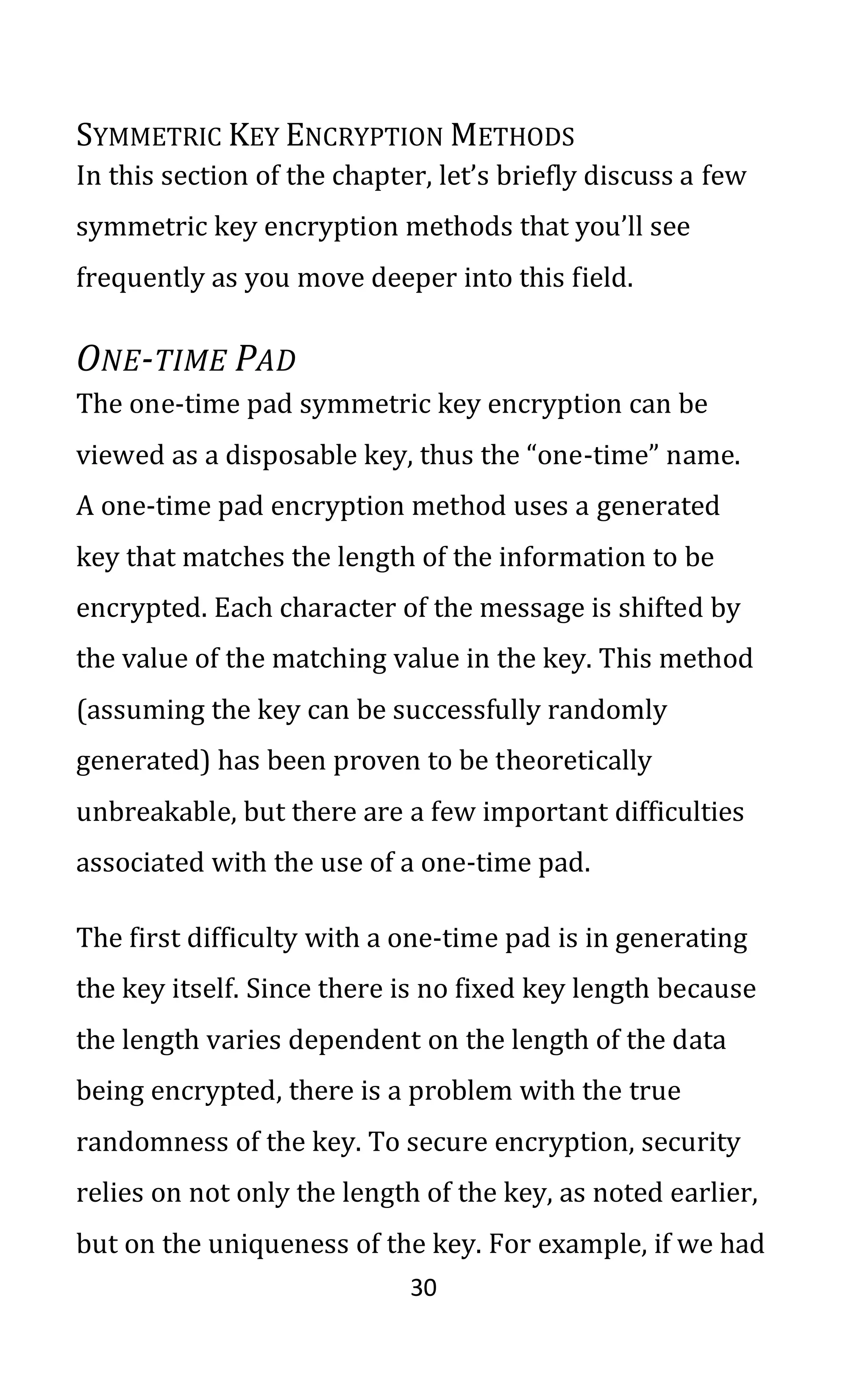30
SYMMETRIC KEY ENCRYPTION METHODS
In this section of the chapter, let’s briefly discuss a few
symmetric key encryption methods that you’ll see
frequently as you move deeper into this field.
ONE-TIME PAD
The one-time pad symmetric key encryption can be
viewed as a disposable key, thus the “one-time” name.
A one-time pad encryption method uses a generated
key that matches the length of the information to be
encrypted. Each character of the message is shifted by
the value of the matching value in the key. This method
(assuming the key can be successfully randomly
generated) has been proven to be theoretically
unbreakable, but there are a few important difficulties
associated with the use of a one-time pad.
The first difficulty with a one-time pad is in generating
the key itself. Since there is no fixed key length because
the length varies dependent on the length of the data
being encrypted, there is a problem with the true
randomness of the key. To secure encryption, security
relies on not only the length of the key, as noted earlier,
but on the uniqueness of the key. For example, if we had
 