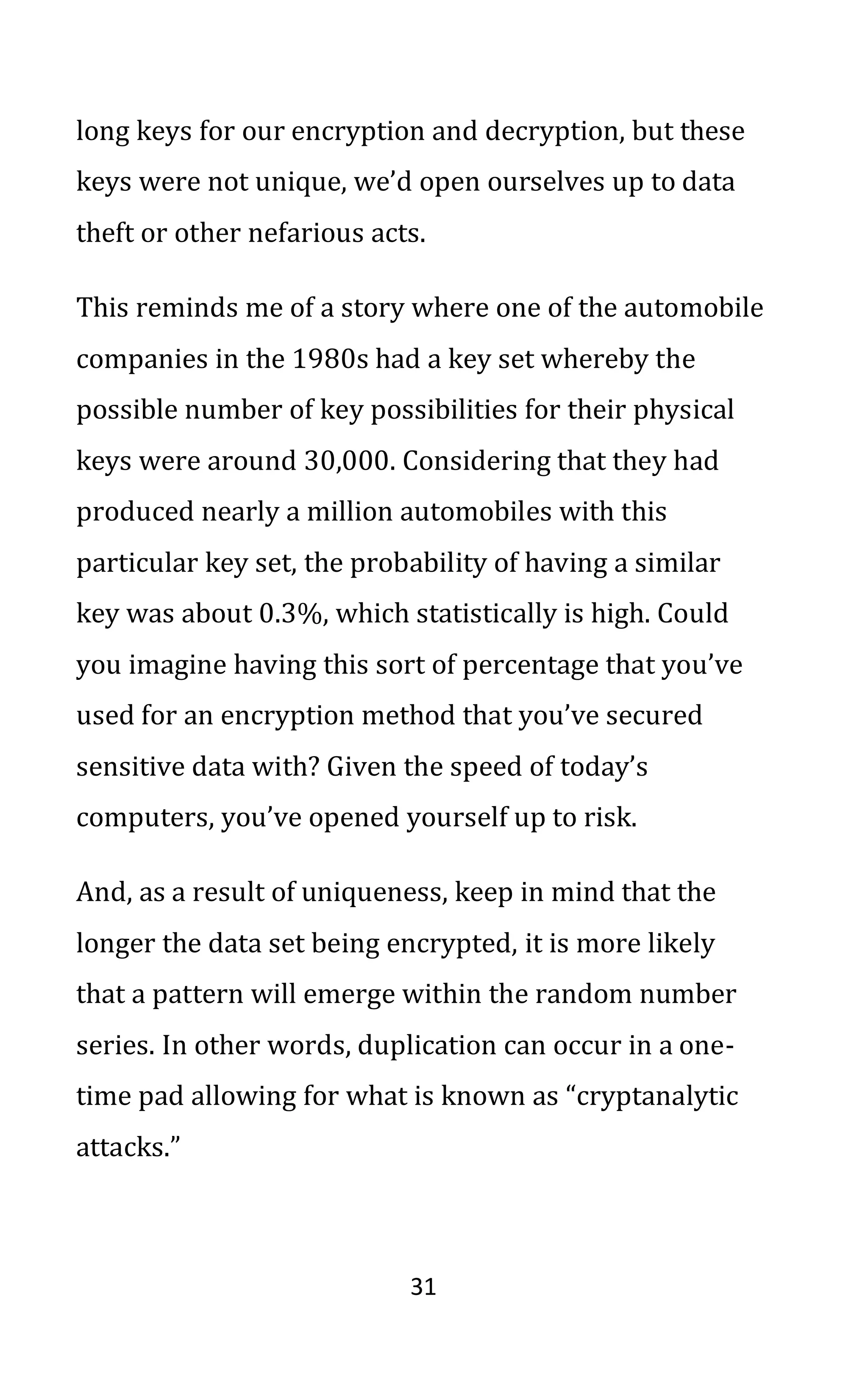 31
long keys for our encryption and decryption, but these
keys were not unique, we’d open ourselves up to data
theft or other nefarious acts.
This reminds me of a story where one of the automobile
companies in the 1980s had a key set whereby the
possible number of key possibilities for their physical
keys were around 30,000. Considering that they had
produced nearly a million automobiles with this
particular key set, the probability of having a similar
key was about 0.3%, which statistically is high. Could
you imagine having this sort of percentage that you’ve
used for an encryption method that you’ve secured
sensitive data with? Given the speed of today’s
computers, you’ve opened yourself up to risk.
And, as a result of uniqueness, keep in mind that the
longer the data set being encrypted, it is more likely
that a pattern will emerge within the random number
series. In other words, duplication can occur in a one-
time pad allowing for what is known as “cryptanalytic
attacks.”
 