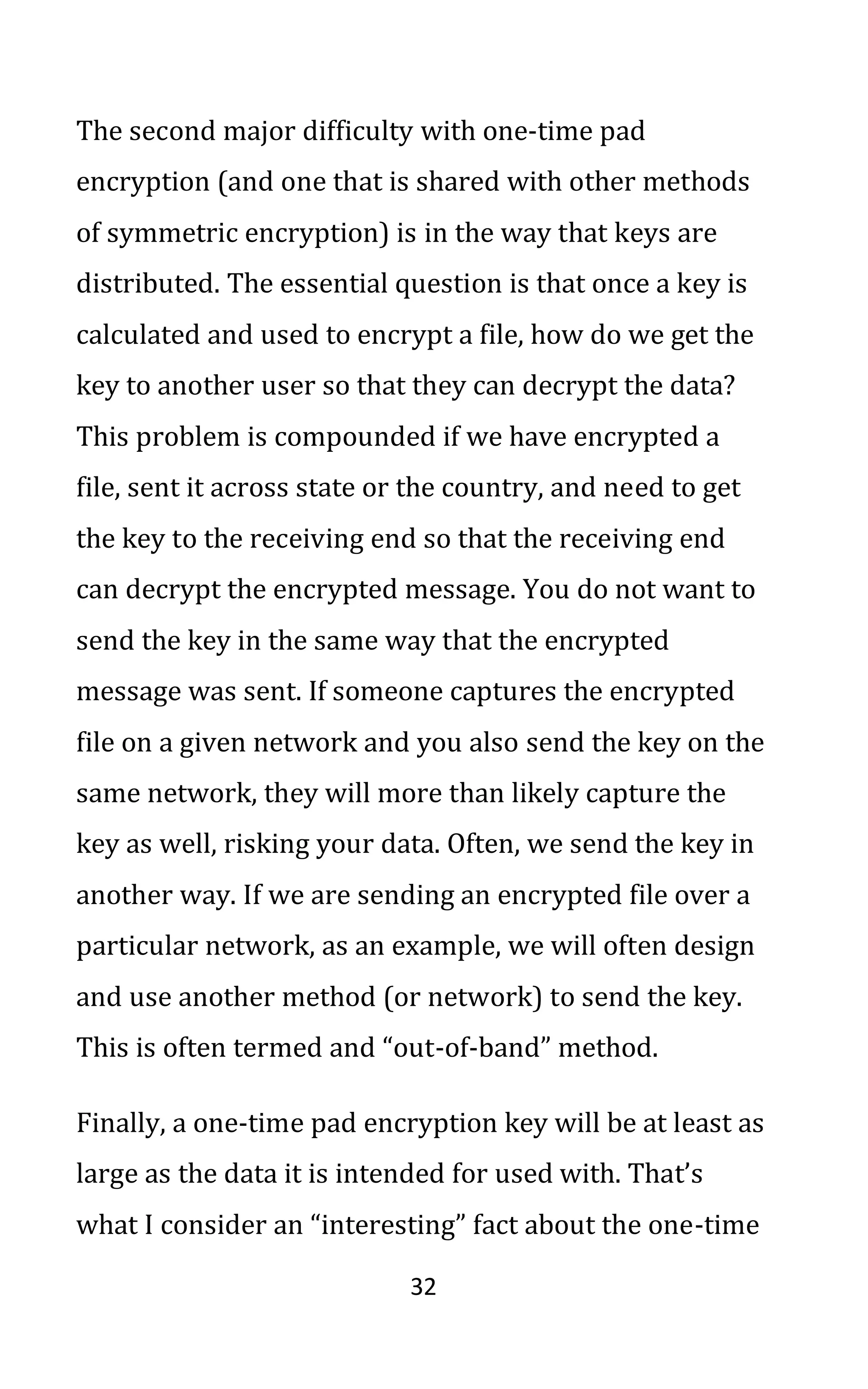 32
The second major difficulty with one-time pad
encryption (and one that is shared with other methods
of symmetric encryption) is in the way that keys are
distributed. The essential question is that once a key is
calculated and used to encrypt a file, how do we get the
key to another user so that they can decrypt the data?
This problem is compounded if we have encrypted a
file, sent it across state or the country, and need to get
the key to the receiving end so that the receiving end
can decrypt the encrypted message. You do not want to
send the key in the same way that the encrypted
message was sent. If someone captures the encrypted
file on a given network and you also send the key on the
same network, they will more than likely capture the
key as well, risking your data. Often, we send the key in
another way. If we are sending an encrypted file over a
particular network, as an example, we will often design
and use another method (or network) to send the key.
This is often termed and “out-of-band” method.
Finally, a one-time pad encryption key will be at least as
large as the data it is intended for used with. That’s
what I consider an “interesting” fact about the one-time
 