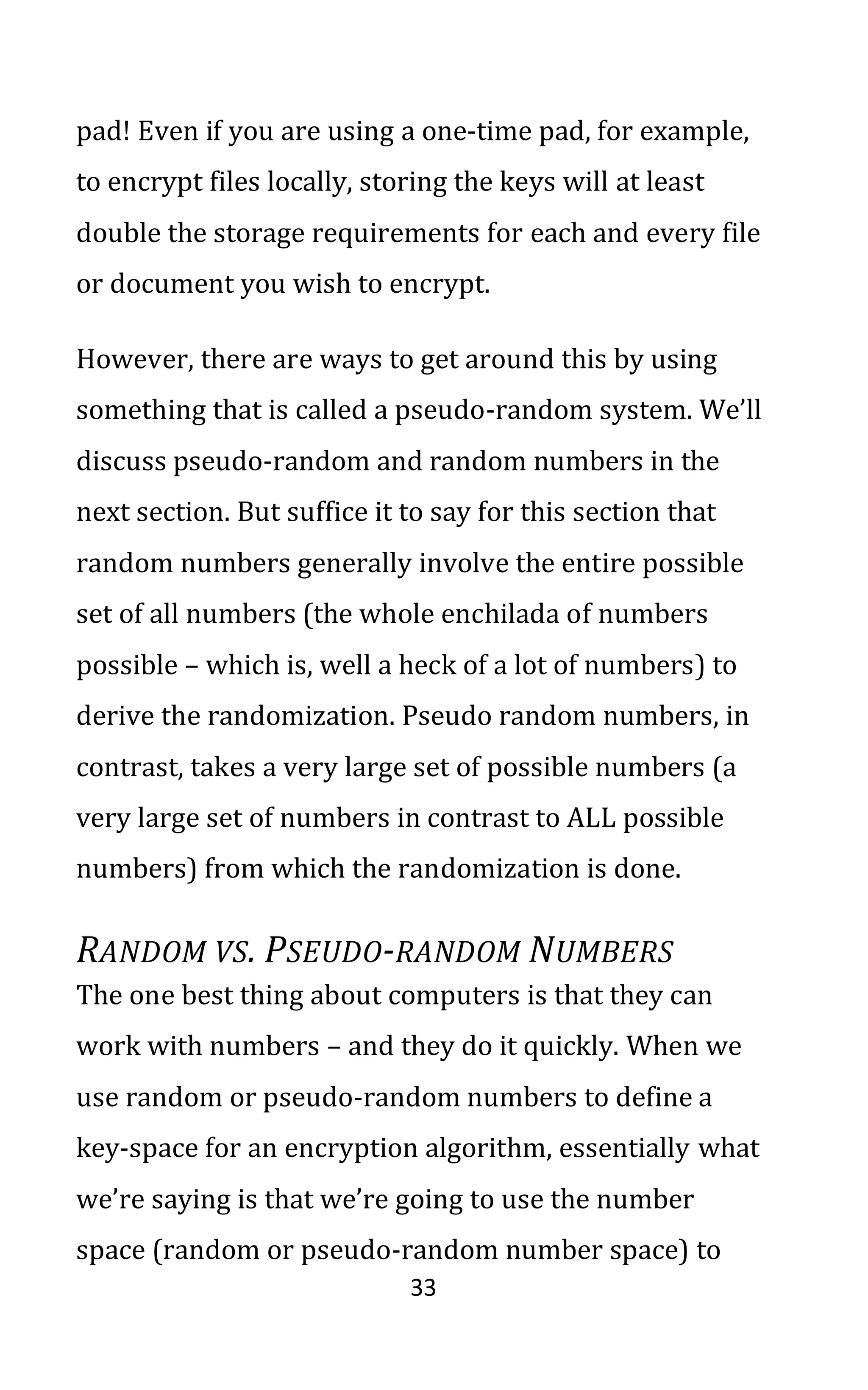 33
pad! Even if you are using a one-time pad, for example,
to encrypt files locally, storing the keys will at least
double the storage requirements for each and every file
or document you wish to encrypt.
However, there are ways to get around this by using
something that is called a pseudo-random system. We’ll
discuss pseudo-random and random numbers in the
next section. But suffice it to say for this section that
random numbers generally involve the entire possible
set of all numbers (the whole enchilada of numbers
possible – which is, well a heck of a lot of numbers) to
derive the randomization. Pseudo random numbers, in
contrast, takes a very large set of possible numbers (a
very large set of numbers in contrast to ALL possible
numbers) from which the randomization is done.
RANDOM VS. PSEUDO-RANDOM NUMBERS
The one best thing about computers is that they can
work with numbers – and they do it quickly. When we
use random or pseudo-random numbers to define a
key-space for an encryption algorithm, essentially what
we’re saying is that we’re going to use the number
space (random or pseudo-random number space) to
 