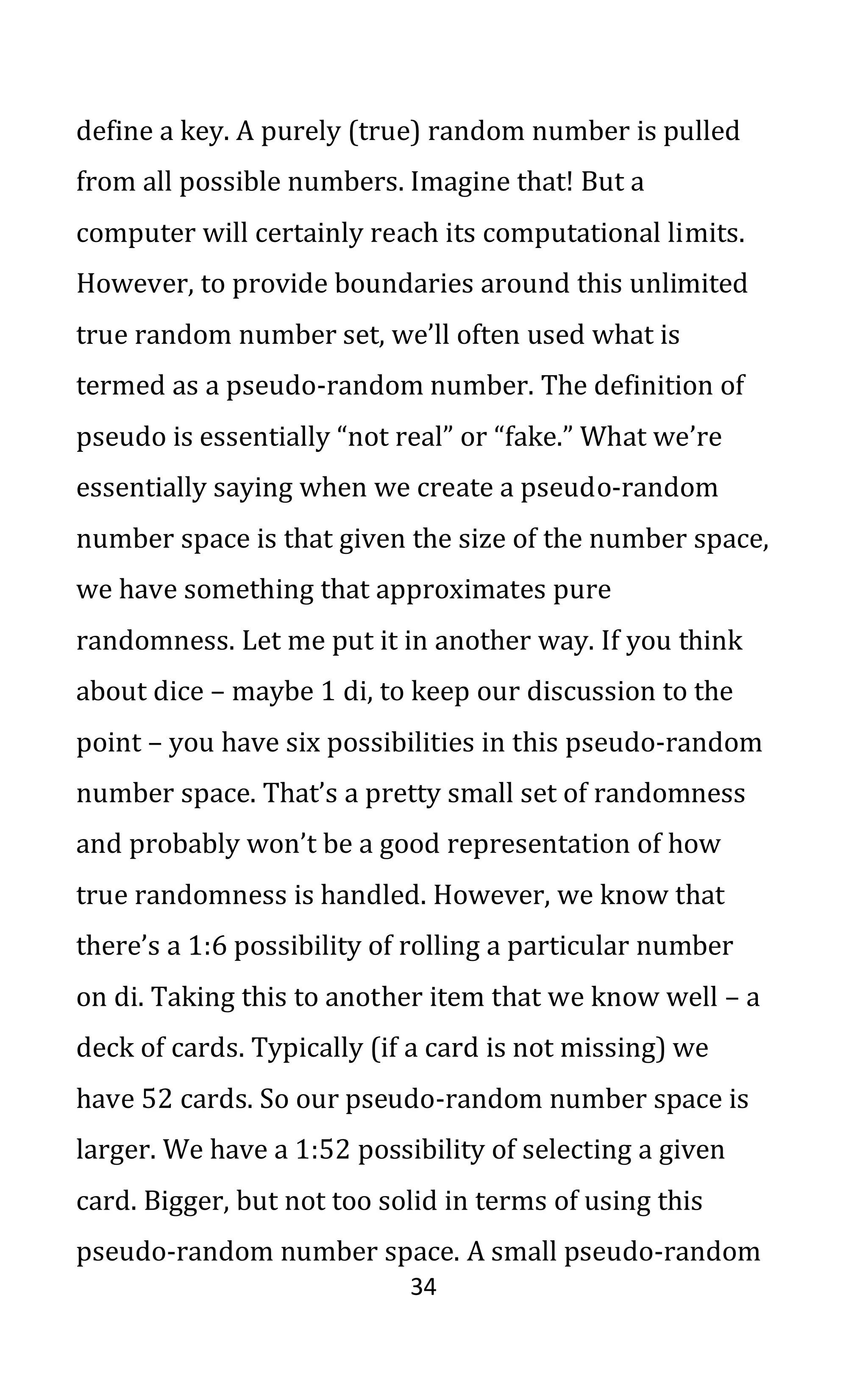 34
define a key. A purely (true) random number is pulled
from all possible numbers. Imagine that! But a
computer will certainly reach its computational limits.
However, to provide boundaries around this unlimited
true random number set, we’ll often used what is
termed as a pseudo-random number. The definition of
pseudo is essentially “not real” or “fake.” What we’re
essentially saying when we create a pseudo-random
number space is that given the size of the number space,
we have something that approximates pure
randomness. Let me put it in another way. If you think
about dice – maybe 1 di, to keep our discussion to the
point – you have six possibilities in this pseudo-random
number space. That’s a pretty small set of randomness
and probably won’t be a good representation of how
true randomness is handled. However, we know that
there’s a 1:6 possibility of rolling a particular number
on di. Taking this to another item that we know well – a
deck of cards. Typically (if a card is not missing) we
have 52 cards. So our pseudo-random number space is
larger. We have a 1:52 possibility of selecting a given
card. Bigger, but not too solid in terms of using this
pseudo-random number space. A small pseudo-random
 