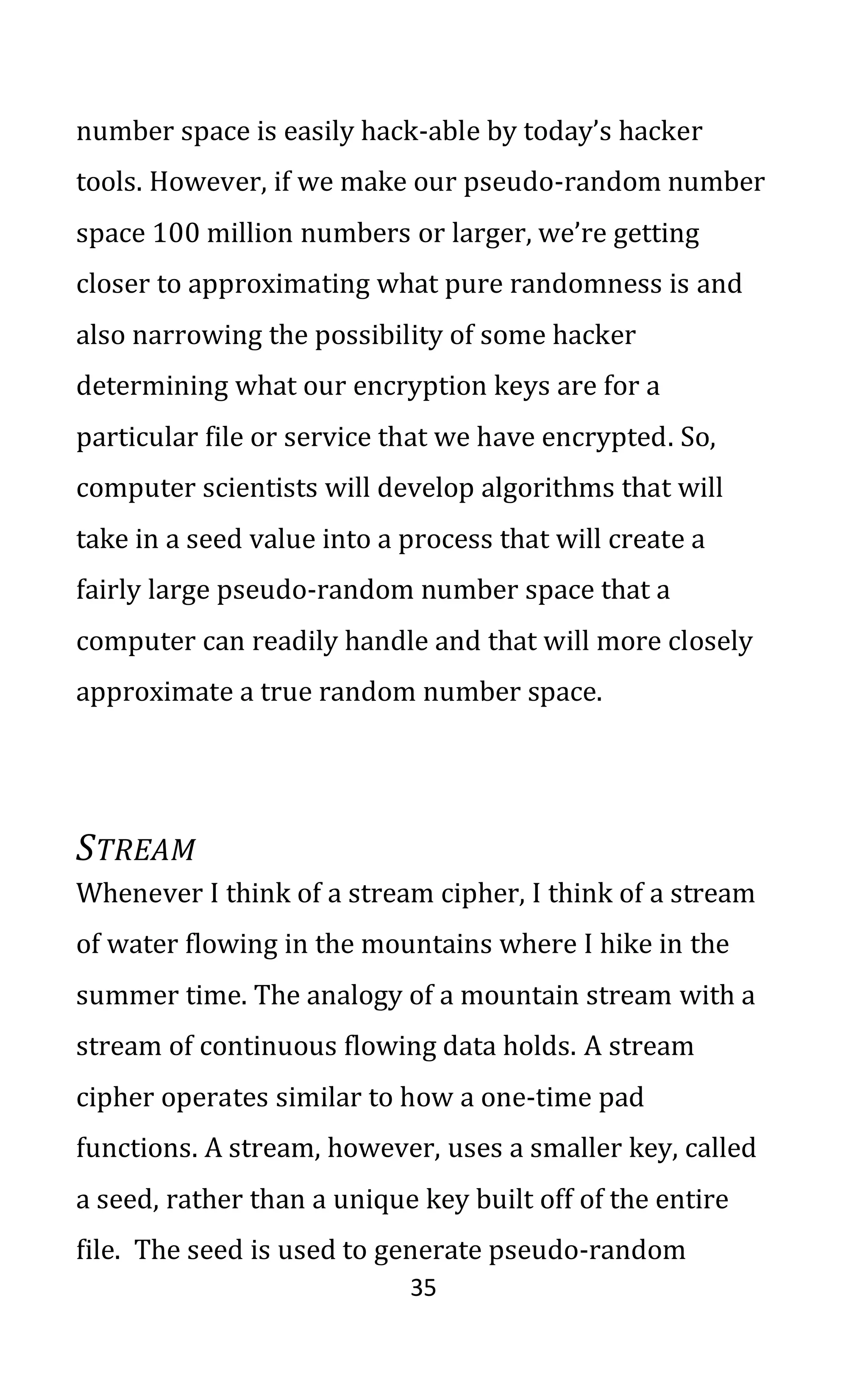 35
number space is easily hack-able by today’s hacker
tools. However, if we make our pseudo-random number
space 100 million numbers or larger, we’re getting
closer to approximating what pure randomness is and
also narrowing the possibility of some hacker
determining what our encryption keys are for a
particular file or service that we have encrypted. So,
computer scientists will develop algorithms that will
take in a seed value into a process that will create a
fairly large pseudo-random number space that a
computer can readily handle and that will more closely
approximate a true random number space.
STREAM
Whenever I think of a stream cipher, I think of a stream
of water flowing in the mountains where I hike in the
summer time. The analogy of a mountain stream with a
stream of continuous flowing data holds. A stream
cipher operates similar to how a one-time pad
functions. A stream, however, uses a smaller key, called
a seed, rather than a unique key built off of the entire
file. The seed is used to generate pseudo-random
 